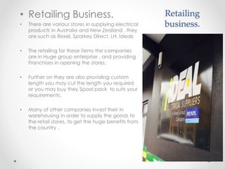 Retailing
business.
• Retailing Business.
• There are various stores in supplying electrical
products in Australia and New Zealand , they
are such as Rexel, Sparkey Direct, LH, Ideals
• The retailing for these items the companies
are in Huge group enterprise , and providing
Franchises in opening the stores,
• Further on they are also providing custom
length you may cut the length you required
or you may buy they Spool pack to suits your
requirements.
• Many of other companies invest their in
warehousing in order to supply the goods to
the retail stores, to get the huge benefits from
the country .
 