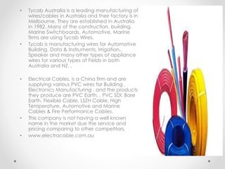 • Tycab Australia is a leading manufacturing of
wires/cables in Australia and their factory is in
Melbourne. They are established in Australia
in 1982, Many of the construction, building,
Marine Switchboards, Automotive, Marine
firms are using Tycab Wires.
• Tycab is manufacturing wires for Automotive
Building. Data & Instruments, Irrigation,,
Speaker and many other types of appliance
wires for various types of Fields in both
Australia and NZ. ,
• Electrical Cables, is a China firm and are
supplying various PVC wires for Building ,
Electronics Manufacturing , and the products
they produce are PVC Earth, , PVC SDI, Bare
Earth, Flexible Cable, LSZH Cable, High
Temperature, Automotive and Marine
Cables & Fire Performance Cables.
• This company is not having a well known
name in the market due the service and
pricing comparing to other competitors.
• www.electracable.com.au
 