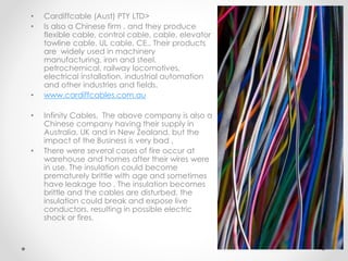 • Cardiffcable (Aust) PTY LTD>
• Is also a Chinese firm , and they produce
flexible cable, control cable, cable, elevator
towline cable, UL cable, CE., Their products
are widely used in machinery
manufacturing, iron and steel,
petrochemical, railway locomotives,
electrical installation, industrial automation
and other industries and fields.
• www.cardiffcables.com.au
• Infinity Cables, The above company is also a
Chinese company having their supply in
Australia, UK and in New Zealand, but the
impact of the Business is very bad ,
• There were several cases of fire occur at
warehouse and homes after their wires were
in use. The insulation could become
prematurely brittle with age and sometimes
have leakage too , The insulation becomes
brittle and the cables are disturbed, the
insulation could break and expose live
conductors, resulting in possible electric
shock or fires.
 