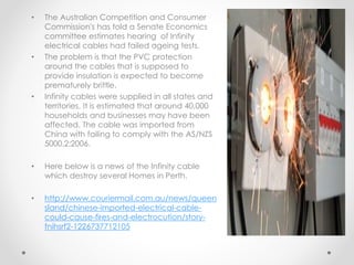• The Australian Competition and Consumer
Commission's has told a Senate Economics
committee estimates hearing of Infinity
electrical cables had failed ageing tests.
• The problem is that the PVC protection
around the cables that is supposed to
provide insulation is expected to become
prematurely brittle.
• Infinity cables were supplied in all states and
territories, It is estimated that around 40,000
households and businesses may have been
affected. The cable was imported from
China with failing to comply with the AS/NZS
5000.2:2006.
• Here below is a news of the Infinity cable
which destroy several Homes in Perth.
• http://www.couriermail.com.au/news/queen
sland/chinese-imported-electrical-cable-
could-cause-fires-and-electrocution/story-
fnihsrf2-1226737712105
 