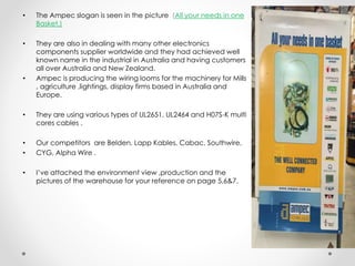 • The Ampec slogan is seen in the picture (All your needs in one
Basket.)
• They are also in dealing with many other electronics
components supplier worldwide and they had achieved well
known name in the industrial in Australia and having customers
all over Australia and New Zealand.
• Ampec is producing the wiring looms for the machinery for Mills
, agriculture ,lightings, display firms based in Australia and
Europe.
• They are using various types of UL2651, UL2464 and H07S-K multi
cores cables .
• Our competitors are Belden, Lapp Kables, Cabac, Southwire,
• CYG, Alpha Wire .
• I’ve attached the environment view ,production and the
pictures of the warehouse for your reference on page 5,6&7.
 