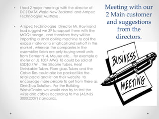 Meeting with our
2 Main customer
and suggestions
from the
directors.
• I had 2 major meetings with the director of
DCS DATA World New Zealand and Ampec
Technologies Australia .
• Ampec Technologies Director Mr. Raymond
had suggest we 3F to support them with the
MOQ useage , and therefore they will be
importing a small coiling machine to coil the
excess material to small coil and sell off in the
market , whereas the companies in the
assemblies fields are only buying small units
from Elements14, Mouser etc… for example a
meter of UL 1007 AWG 18 could be sold at
USD$0.7/m , The Silicone Tubes, Heat
Shrinkable Tubes, Fiber glass Tubes and the
Cable Ties could also be packed like the
retail packs and list on their website to
encourage more people to get from there as
One Stop Solution. For the Building
Wires/Cables we would also try to test the
wires and cables according to the (AS/NZS
3000:2007) standards.
 