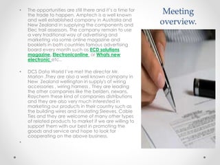 Meeting
overview.
• The opportunities are still there and it’s a time for
the trade to happen. Amptech is a well known
and well established company in Australia and
New Zealand in supplying the components and
Elec trail assessors, The company remain to use
a very traditional way of advertising and
marketing via some online magazine and
booklets in both countries famous advertising
board every month such as ECD solutions
magazine, Electroniconline or Whats new
electronic etc..
• DCS Data World I’ve met the director Mr.
Marlon ,They are also a well known company in
New Zealand wellington in supply's of wiring
accessories , wiring harness , They are leading
the other companies like the belden, nexans,
Raychem these kind of companies distributions
and they are also very much interested in
marketing our products in their country such as
the building wires and insulating Sleeves, Cable
Ties and they are welcome of many other types
of related products to market if we are willing to
support them with our best in promoting the
goods and service and hope to look for
cooperating on the above business.
•
 