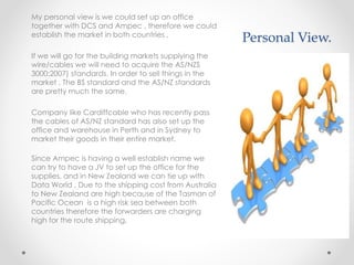 Personal View.
My personal view is we could set up an office
together with DCS and Ampec , therefore we could
establish the market in both countries ,
If we will go for the building markets supplying the
wire/cables we will need to acquire the AS/NZS
3000:2007) standards. In order to sell things in the
market , The BS standard and the AS/NZ standards
are pretty much the same.
Company like Cardiffcable who has recently pass
the cables of AS/NZ standard has also set up the
office and warehouse in Perth and in Sydney to
market their goods in their entire market.
Since Ampec is having a well establish name we
can try to have a JV to set up the office for the
supplies, and in New Zealand we can tie up with
Data World , Due to the shipping cost from Australia
to New Zealand are high because of the Tasman of
Pacific Ocean is a high risk sea between both
countries therefore the forwarders are charging
high for the route shipping,
 