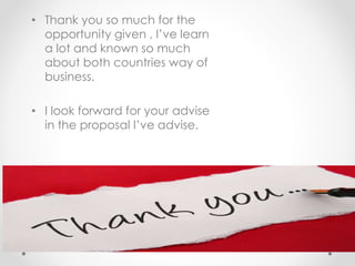 • Thank you so much for the
opportunity given , I’ve learn
a lot and known so much
about both countries way of
business.
• I look forward for your advise
in the proposal I’ve advise.
•
 