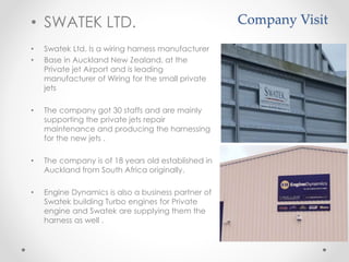 Company Visit• SWATEK LTD.
• Swatek Ltd. Is a wiring harness manufacturer
• Base in Auckland New Zealand, at the
Private jet Airport and is leading
manufacturer of Wiring for the small private
jets
• The company got 30 staffs and are mainly
supporting the private jets repair
maintenance and producing the harnessing
for the new jets .
• The company is of 18 years old established in
Auckland from South Africa originally.
• Engine Dynamics is also a business partner of
Swatek building Turbo engines for Private
engine and Swatek are supplying them the
harness as well .
 