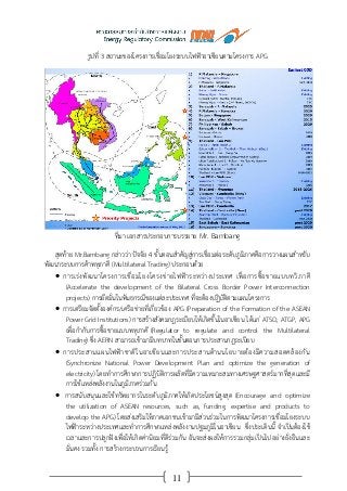 11
รูปที่ 3 สถานะของโครงการเชื่อมโยงระบบไฟฟ้าอาเซียนตามโครงการ APG
ที่มา เอกสารประกอบการบรรยาย Mr. Bambang
สุดท้าย Mr.Bambang กล่าวว่า ปัจจัย 4 ขั้นตอนสาคัญสู่การเชื่อมต่อระดับภูมิภาคคือการวางแผนสาหรับ
พัฒนาระบบการค้าพหุภาคี (Multilateral Trading) ประกอบด้วย
 การเร่งพัฒนาโครงการเชื่อมโยงโครงข่ายไฟฟ้าระหว่างประเทศ เพื่อการซื้อขายแบบทวิภาคี
(Accelerate the development of the Bilateral Cross Border Power Interconnection
projects) การยึดมั่นในพันธกรณีของแต่ละประเทศ ที่จะต้องปฏิบัติตามแผนโครงการ
 การเตรียมจัดตั้งองค์กร/เครือข่ายที่เกี่ยวข้อง APG (Preparation of the Formation of the ASEAN
Power Grid Institutions) การสร้างสังคมกฎระเบียบให้เกิดขึ้นในอาเซียน ได้แก่ ATSO, ATGP, APG
เพื่อกากับการซื้อขายแบบพหุภาคี (Regulator to regulate and control the Multilateral
Trading) ซึ่ง AERN สามารถเข้ามามีบทบาทในขั้นตอนการประสานกฎระเบียบ
 การประสานแผนไฟฟ้าชาติในอาเซียนและการประสานด้านนโยบายต้องมีความสอดคล้องกัน
(Synchronize National Power Development Plan and optimize the generation of
electricity) โดยทาการศึกษาการปฏิบัติการผลิตที่มีความเหมาะสมทางเศรษฐศาสตร์มากที่สุดและมี
การใช้แหล่งพลังงานในภูมิภาคร่วมกัน
 การสนับสนุนและใช้ทรัพยากรในระดับภูมิภาคให้เกิดประโยชน์สูงสุด (Encourage and optimize
the utilization of ASEAN resources, such as, funding, expertise and products to
develop the APG) โดยส่งเสริมให้ภาคเอกชนเข้ามามีส่วนร่วมในการพัฒนาโครงการเชื่อมโยงระบบ
ไฟฟ้าระหว่างประเทศและทาการศึกษาแหล่งพลังงานปฐมภูมิในอาเซียน ซึ่งประเด็นนี้ จาเป็นต้องใช้
เวลาและการปลูกฝังเพื่อให้เกิดค่านิยมที่ดีร่วมกัน อันจะส่งผลให้การรวมกลุ่มเป็นไปอย่างยั่งยืนและ
มั่นคง รวมทั้ง การสร้างกระบวนการเรียนรู้
 