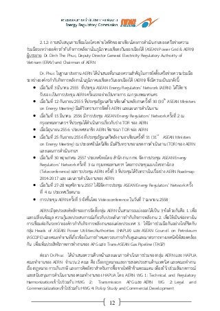 12
2.1.2: การสนับสนุนการเชื่อมโยงโครงข่ายไฟฟ้าของอาเซียนโดยการดาเนินงานของเครือข่ายความ
ร่วมมือระหว่างองค์กรกากับกิจการพลังงานในภูมิภาคเอเชียตะวันออกเฉียงใต้ (ASEAN Power Grid & AERN)
ผู้บรรยาย: Dr. Dinh The Phuc, Deputy Director General Electricity Regulatory Authority of
Vietnam (ERAV) and Chairman of AERN
Dr. Phuc ในฐานะประธาน AERN ได้นาเสนอที่มาและความสาคัญในการจัดตั้งเครือข่ายความร่วมมือ
ระหว่างองค์กรกากับกิจการพลังงานในภูมิภาคเอเชียตะวันออกเฉียงใต้ (AERN) ซึ่งมีความเป็นมาดังนี้
 เมื่อวันที่ 3 มีนาคม 2555 ที่ประชุม ASEAN Energy Regulators’ Network (AERN) ได้ให้การ
รับรอง เป็นการประชุม AERN ครั้งแรกอย่างเป็นทางการ ณ กรุงเทพมหานคร
 เมื่อวันที่ 12 กันยายน 2555 ที่ประชุมรัฐมนตรีอาเซียนด้านพลังงานครั้งที่ 30 (30th
ASEAN Ministers
on Energy Meeting) มีมติรับทราบการจัดตั้ง AERN และแผนการดาเนินงาน
 เมื่อวันที่ 15 มีนาคม 2556 มีการประชุม ASEAN Energy Regulators’ Network ครั้งที่ 2 ณ
กรุงเทพมหานครฯ ที่ประชุมได้ดาเนินการเกี่ยวกับร่าง TOR ของ AERN
 เมื่อมิถุนายน 2556: ประเทศสมาชิก AERN พิจารณา TOR ของ AERN
 เมื่อวันที่ 25 กันยายน 2556 ที่ประชุมรัฐมนตรีพลังงานอาเซียนครั้งที่ 31 (31st
ASEAN Ministers
on Energy Meeting) ณ ประเทศอินโดนีเซีย มีมติรับทราบขอบเขตการดาเนินงาน (TOR) ของ AERN
และแผนการดาเนินงานฯ
 เมื่อวันที่ 30 พฤษภาคม 2557 ประเทศไทยโดย สานักงาน กกพ. จัดการประชุม ASEAN Energy
Regulators’ Network ครั้งที่ 3 ณ กรุงเทพมหานครฯ โดยการประชุมแบบโทรทางไกล
(Teleconference) ผลการประชุม AERN ครั้งที่ 3 ที่ประชุมได้รับทราบในเรื่องร่าง AERN Roadmap
2014-2017 และ แผนการดาเนินงานของ AERN
 เมื่อวันที่ 27-28 พฤศจิกายน 2557 ได้มีจัดการประชุม ASEAN Energy Regulators’ Network ครั้ง
ที่ 4 ณ ประเทศเวียดนาม
 การประชุม AERN ครั้งที่ 5 จัดขึ้นโดย Videoconference ในวันที่ 7 เมษายน 2558
AERN มีจุดประสงค์หลักของการจัดตั้งกลุ่ม AERN นั้นสามารถแบ่งออกได้เป็น 3 ข้อด้วยกันคือ 1. เพื่อ
แลกเปลี่ยนข้อมูล ความรู้และประสบการณ์เกี่ยวกับประเด็นการกากับกิจการพลังงาน 2. เพื่อให้เป็นช่องทางใน
การเชื่อมต่อกันระหว่างองค์กรกากับกิจการพลังงานของแต่ละประเทศ 3. ให้มีการร่วมมือกันอย่างใกล้ชิดกับ
กลุ่ม Heads of ASEAN Power Utilities/Authorities (HAPUA) และ ASEAN Council on Petroleum
(ASCOPE) และคณะทางานที่เกี่ยวข้องในการกาหนดกรอบการกากับดูแลและมาตรการทางเทคนิคให้สอดคล้อง
กัน เพื่อเพิ่มประสิทธิภาพการทางานของ APG และ Trans-ASEAN Gas Pipeline (TAGP)
ต่อมา Dr.Phuc ได้นาเสนอความคืบหน้าและแผนการดาเนินการร่วมของกลุ่ม AERN และ HAPUA
คณะทางานของ AERN จานวน 2 คณะ คือ เรื่องกฎหมายและการสอดประสานด้านเทคนิค และคณะทางาน
เรื่องกฏหมาย การเก็บภาษี และการคิดอัตราสาหรับการซื้อขายไฟฟ้าข้ามพรมแดน เพื่อเข้าไปร่วมสังเกตการณ์
และสนับสนุนการดาเนินงานของคณะทางานของ HAPUA โดย AERN WG 1: Technical and Regulatory
Harmonizationเข้าไปร่วมกับ HWG 2: Transmission APG และ AERN WG 2: Legal and
Commercializationเข้าไปร่วมกับ HWG 4: Policy Study and Commercial Development
 