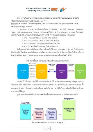 13
2.1.3 ความคืบหน้าโครงการนาร่องของการเชื่อมโยงโครงข่ายไฟฟ้าข้ามพรมแดนจากสาธารณรัฐ
ประชาธิปไตยประชาชนลาวไปยังสิงคโปร์ (LTMS: PIP)
ผู้บรรยาย: Dr. Poonpat Leesombatpboon, Chief of International Energy Cooperation Office,
Ministry of Energy, Thailand
Dr. Poonpat นาเสนอรายละเอียดของโครงการ LTMS-PIP (Lao PDR, Thailand, Malaysia,
Singapore Power Integration Project) ว่าเป็นความคิดริเริ่มการดาเนินงานร่วมระหว่างประเทศ มีการจัดตั้ง
คณะทางานเพื่อเข้ามาดาเนินการขับเคลื่อนโครงการ LTMS-PIP โดยแบ่งการดูแลเป็น 4 ด้าน ได้แก่
1. ด้าน Technical Viability รับผิดชอบโดย มาเลเซีย
2. ด้าน Legal and Regulatory รับผิดชอบโดย สิงคโปร์
3. ด้าน Commercial Arrangement รับผิดชอบโดย ไทย
4. ด้าน Tax and Tariff Structure รับผิดชอบโดย ลาว
ต่อด้วยสาระสาคัญภายใต้โครงการในการซื้อขายไฟฟ้าระหว่างประเทศลาว (ผู้ขาย) ไปยังประเทศ
สิงคโปร์ (ผู้ซื้อ) โดยผ่านสายส่งไฟฟ้าของประเทศไทย และประเทศมาเลเซีย โดยโครงการนี้ถือเป็นก้าวแรกในการ
ซื้อขายไฟฟ้าในอาเซียน (1st
Multilateral power tradeโดยแผนภาพการซื้อขายไฟฟ้าได้ดังนี้
รูปที่ 4 การซื้อขายไฟฟ้าระหว่างประเทศลาวและประเทศสิงคโปร์
นอกจากนี้ ได้มีการนาเสนอวิธีในการคานวณอัตราค่าใช้บริการสายส่ง (wheeling charge) ของการ
ไฟฟ้าฝ่ายผลิตแห่งประเทศไทย (EGAT) และการไฟฟ้ามาเลเซีย (TNB) และทาการเปรียบเทียบวิธีการคานวณทั้ง
สองแหล่ง ซึ่งหลักการในการคานวณค่อนข้างคล้ายคลึงกัน โดยราคาไฟฟ้าที่ประเทศสิงคโปร์ต้องจ่ายทั้งหมด
สามารถสรุปได้ดังรูป
รูปที่ 5 แนวคิดราคาไฟฟ้าเมื่อประเทศสิงคโปร์ซื้อไฟฟ้าจากประเทศลาว ผ่านไทยและมาเลเซีย
ที่มา เอกสารประกอบการบรรยาย Dr.Poonpat
 