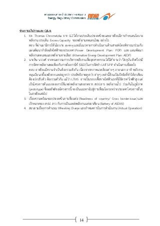 14
ช่วงการอภิปรายและ Q&A:
1. Mr. Thomas Chrometzka จาก GiZ ได้ถามประเด็นประเทศไทยและอาเซียนมีการกาหนดนโยบาย
พลังงาน ประเด็น Excess Capacity ของพลังงานทดแทนไหม อย่างไร
ตอบ ที่ผ่านมามีการใช้นโยบาย zoning และมีแนวทางการดาเนินงานด้านสายส่งโดยพิจารณาร่วมกับ
แผนพัฒนากาลังผลิตไฟฟ้าของประเทศ (Power Development Plan: PDP) และ แผนพัฒนา
พลังงานทดแทนและพลังงานทางเลือก (Alternative Energy Development Plan: AEDP)
2. นายหิน นววงศ์ จากคณะกรรมการบริหารพลังงานเพื่ออุตสาหกรรม ได้มีคาถามว่า ปัจจุบัน สิงค์โปรมี
การจัดหาพลังงานพอเพียงกับการต้องการใช้ (S&D) ในการจัดทา LMTS-PIP ดาเนินการเพื่ออะไร
ตอบ อาเซียนมีความจาเป็นต้องรวมตัวกัน เนื่องจากสภาพแวดล้อมต่างๆ ภายนอก อาทิ พลังงาน
หมุนเวียน/เชื้อเพลิงจากแหล่งถูกกว่า ประสิทธิภาพสูงกว่า ต่างๆ เหล่านี้ล้วนเป็นปัจจัยที่ทาให้อาเซียน
ต้องเร่งปรับตัว ต้องรวมตัวกัน แม้ว่า LTMS อาจเป็นระบบซื้อขายไฟฟ้าแรกที่มีอัตราค่าไฟฟ้าสูง แต่
เป็นโครงการต้นแบบของการใช้แหล่งพลังงานสะอาดจาก สปป.ลาว (พลังงานน้า) ร่วมกันในภูมิภาค
(prototype) ซึ่งผลลัพธ์ของโครงการนี้ จะเป็นแนวทางไปสู่การเชื่อมโยงระหว่างประเทศ โครงการอื่นๆ
ในอาเซียนต่อไป
3. เรื่องความพร้อมของประเทศในการเชื่อมต่อ (Readiness of country/ Cross border-issue) และ
เป้าหมายของ สปป. ลาว กับการเป็นแหล่งพลังงานแห่งอาเซียน (Battery of ASEAN)
4. สอบถามเรื่องการคานวณ Wheeling Charge และกาหนดการในการดาเนินงาน (Actual Operation)
 