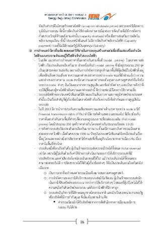 16
จัดเก็บค่าภาษีในโครงสร้างตลาดไฟฟ้า (a cap on wholesale prices) เพราะจะทาให้ลดการ
จูงใจในการลงทุน ทั้งนี้การจัดเก็บค่าใช้จ่ายดังกล่าวควรมีเฉพาะการจัดเก็บเพื่อใช้การจัดการ
กับสภาวะวิกฤติด้านพลังงานเท่านั้น (capacity shortage) หรือเพื่อการส่งเสริมการผลิตใน
พลังงานหมุนเวียน ทั้งนี้ ประเทศนิวซีแลนด์ ไม่มีการจัดเก็บค่าพลังงานไฟฟ้า (Capacity
payment) รวมทั้งไม่มีลักษณะรัฐให้เงินอุดหนุน (Subsidy)
3) การกาหนดว่าใครที่จะต้องชดเชยค่าใช้จ่ายในการลงทุนสร้างสายส่งเพื่อเชื่อมต่อเครื่องกาเนิด
ไฟฟ้าแบบกระจายตัวและผู้ใช้ไฟฟ้าเข้ากับระบบไฟฟ้า
- ในอดีต แนวทางการกาหนดราคาที่แตกต่างกันตามพื้นที่ (nodal pricing) ในตลาดขายส่ง
ไฟฟ้า เป็นประเด็นถกเถียงกันมาก ฝ่ายหนึ่งเห็นว่า nodal pricing ซึ่งมีอยู่ประมาณ 250 จุด
เป็นอุปสรรคต่อการแข่งขัน เพราะเป็นการจากัดการหาลูกค้านอกพื้นที่ที่ผู้ผลิตมีโรงไฟฟ้าตั้งอยู่
เพื่อหลีกเลี่ยงความเสี่ยงจากความแตกต่างของราคาระหว่าง node ขณะที่อีกฝ่ายแย้งว่า ความ
แตกต่างของราคาตาม node สะท้อนความแตกต่างของต้นทุนทางเศรษฐศาสตร์ที่แท้จริง
ระหว่าง node ต่างๆ อันเป็นผลมาจากความสูญเสีย และข้อจากัดต่างๆ และเป็นการดีกว่าที่
จะให้ผู้ซื้อและผู้ขายไฟฟ้าเห็นความแตกต่างเหล่านี้ ดีกว่าจะซ่อนไว้โดยการใช้ราคาเฉลี่ย
- ระบบส่งไฟฟ้าของประเทศนิวซีแลนด์มีลักษณะเป็นเส้นยาว ตามสภาพภูมิศาสตร์ของประเทศ
ดังนั้น เป็นเรื่องสาคัญที่ผู้เกี่ยวข้องในตลาดไฟฟ้า ต้องรับทราบถึงข้อจากัดและการสูญเสียใน
ระบบส่ง
- ในปี 2013 มีการนาการประกันความเสี่ยงของความแตกต่างด้านราคาระหว่าง node มาใช้
Financial transmission rights (FTRs) ทาให้การคัดค้านลดลง และหมดไป ที่เกี่ยวข้องกับ
ราคาที่แตกต่างกันตามพื้นที่ต่างๆเพื่อมาแทนรูปแบบการเชื่อมต่อแบบเดิม (Full nodal
pricing) โดยมีประมาณ 250 จุดที่ราคาต่างกัน โดยจะต่างกันประมาณร้อยละ 10-20
- การคิดค่าระบบส่งเป็นประเด็นถกเถียงกันมายาวนาน ตั้งแต่มีการแยกเก็บค่าธรรมเนียมสาย
ส่งออกจากค่าไฟฟ้า เมื่อต้นศตวรรษ 1990 ณ ปัจจุบันประเทศนิวซีแลนด์ยังคงมีประเด็นเรื่อง
นี้อยู่ โดยเฉพาะอย่างยิ่งการคิดราคาค่าใช้สายส่งซึ่งขึ้นอยู่กับนโยบายทางการเมือง เช่น เรื่อง
ราคาในพื้นที่ห่างไกล
- ประเด็นหนึ่งที่ถกเกียงกันคือ ผู้เป็นเจ้าของระบบส่งควรจะมีรายได้ทั้งหมด (total revenue)
เท่าใด เพราะมีผู้ไม่เห็นด้วยกับค่าใช้จ่ายการดาเนินงานของการให้บริการระบบส่งที่มี
ประสิทธิภาพ และค่าเสียประโยชน์ของเงินลงทุนที่ใช้ไป แม้ว่าประเด็นรายได้ทั้งหมดจะ
สามารถตกลงกันได้ การจัดสรรรายได้ให้กับผู้เกี่ยวข้องต่างๆ ก็ยังเป็นประเด็นถกเถียงกันต่อไป
เนื่องจาก
o เป็นการยากที่จะกาหนดค่าธรรมเนียมที่เหมาะสมทางเศรษฐศาสตร์
o การจากัดความของการให้บริการของระบบส่งมักไม่ชัดเจน ผู้เป็นเจ้าของระบบส่งมัก
เน้นการใช้สินทรัพย์ของระบบ มากกว่าการให้บริการต่างๆ ในขณะที่ผู้บริโภคไม่ได้ให้
ความสนใจกับสินทรัพย์ของระบบ แต่ต้องการไฟฟ้าที่มีราคาถูก
o ระบบส่งเป็นกิจการที่มีลักษณะผูกขาดโดยธรรมชาติ และมักเป็นของหน่วยงานของรัฐ
หรือบริษัทที่มีการกากับดูแล ซึ่งมีผลในหลายด้าน คือ
 ค่าธรรมเนียมมักได้รับอิทธิพลจากการตัดสินใจทางการเมืองและมีการ
lobby กันได้ง่าย
 