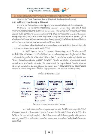 18
2.3 การแลกเปลี่ยนประสบการณ์การเชื่อมโยงระบบโครงข่ายพลังงานระหว่างประเทศ
Cross-border Trade Experience Sharing & Regional Regulatory Development
2.3.1 กรณีศึกษาจากกลุ่มประเทศยุโรป (EU case)
ผู้บรรยาย: Mr. Dietmar Preinstorfer, Head of International Relations, E-Control Austria
Mr. Dietmar กล่าวถึงที่มาของการจัดตั้งกลุ่ม European Union (EU) และในปี ค.ศ. 1990
ประธานาธิบดีของคณะกรรมการกลุ่ม EU (EU Commission) ได้เสนอให้มีตลาดซื้อขายไฟฟ้าและก๊าซของ
ภูมิภาคยุโรปขึ้น ในรูปแบบ Wholesale market ตลาดพลังงานเดียวกากับดูแลโดย Council of European
Energy Regulator (CEER) และ European Regulators’ Group for Electricity & Gas (ERGEG) ภูมิภาค
ยุโรปต้องการให้มีการแข่งขันในตลาดพลังงานเน้นประโยชน์สูงสุดแก่ผู้บริโภคให้มีทางเลือกในการใช้บริการ
พลังงาน โดยแนวทางในการดาเนินการสามารถแบ่งออกได้เป็น 3 ช่วงคือ
1. ช่วงการเปิดตลาดซื้อขายไฟฟ้าและก๊าซ และการก่อตั้งหน่วยงานอิสระซึ่งมีอานาจในการกากับการซื้อ
ขาย (Creation of new bodies; ACER and ENTSOs)
1.1 ACER (Agency for the Cooperation of Energy Regulators) เป็นหน่วยงานภายใต้
EU ตั้งขึ้นในปี ค.ศ.2010 (พ.ศ. 2553) มีหน้าที่ประสานความร่วมมือของ Regulators ในภูมิภาคยุโรป มีส่วน
ร่วมในการจัดทากฎระเบียบเกี่ยวกับโครงข่าย ให้คาแนะนาต่อ EU และกากับตลาดพลังงานยุโรป ACER ออก
“Energy Regulation: A bridge to 2025” กาหนดไว้ว่า “Greater penetration of renewable-based
generation is significantly increasing the requirement for market-based flexible response
which will include the demand side and the supply side.” ดังนั้น ในปัจจุบัน EU จึงให้ความสนใจ
และส่งเสริม “flexible response” ทั้งในด้าน Supply Side และ Demand Side Flexibility (DSF)
รูปที่ 7 องค์ประกอบของ ACER
ที่มา เอกสารประกอบการบรรยาย Mr.Dietmar
1.2 องค์กรความร่วมมือระหว่างศูนย์ควบคุมระบบส่งกาลังไฟฟ้าในสหภาพยุโรป ENTSO-E
(European Network of Transmission System Operators for Electricity) ประกอบด้วย 41 TSOs ด้าน
ไฟฟ้าจาก 34 ประเทศในภูมิภาคยุโรป มีหน้าที่ หลอมรวมเทคโนโลยีและกฎระเบียบเพื่อบูรณาการ
อุตสาหกรรมของ TSO การบริหารจัดการของเครือข่ายแบบบูรณาการระบบโครงข่ายเน้นเชื้อเพลิงที่เหมาะสม
ณ เวลานั้นๆ
 