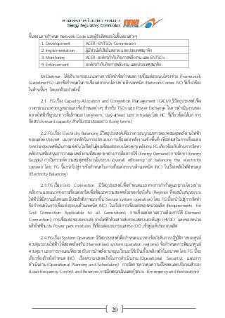 20
ขั้นตอนการกาหนด Network Code และผู้รับผิดชอบในขั้นตอนต่างๆ
1. Development ACER –ENTSOs-Commission
2. Implementation ผู้มีส่วนได้เสียในตลาด และประเทศสมาชิก
3. Monitoring ACER องค์กรกากับกิจการพลังงาน และ ENTSOs
4. Enforcement องค์กรกากับกิจการพลังงาน และประเทศสมาชิก
Mr.Dietmar ได้อธิบายกรอบแนวทางการจัดทาข้อกาหนดการเชื่อมต่อระบบโครงข่าย (Framework
Guideline:FG) และข้อกาหนดในการเชื่อมต่อระบบโครงข่ายด้านเทคนิค (Network Codes: NC) ที่เกี่ยวข้อง
ในด้านนั้นๆ โดยยกตัวอย่างดังนี้
2.1 FG เรื่อง Capacity Allocation and Congestion Management (CACM) มีวัตถุประสงค์เพื่อ
วางกรอบแนวทางกฎหมายและข้อกาหนดต่างๆ สาหรับ TSOs และ Power Exchange ในการดาเนินงานของ
ตลาดไฟฟ้าที่บูรณาการทั้งลักษณะ long-term, day-ahead และ intraday โดย NC ที่เกี่ยวข้องได้แก่ การ
จัดสรร forward capacity สาหรับกรอบระยะยาว (Long terms)
2.2 FG เรื่อง Electricity Balancing มีวัตถุประสงค์เพื่อวางกรอบบูรณาการตลาดสมดุลพลังงานไฟฟ้า
ของแต่ละประเทศ แนวทางหลักในการออกแบบการเชื่อมต่อพลังงานเชิงพื้นที่ เพื่อส่งเสริมการเชื่อมต่อ
ระหว่างประเทศที่เน้นการแข่งขัน ไม่กีดกันผู้ขอเชื่อมต่อระบบโครงข่ายพลังงาน FG เกี่ยวข้องกับด้านการจัดหา
พลังงานสนับสนุนการวางแผนพลังงานที่สมดุลระหว่างการต้องการใช้ (Energy Demand) การจัดหา (Energy
Supply) การวิเคราะห์ความสมดุลพลังงานในระบบ (overall efficiency of balancing the electricity
system) โดย FG นี้จะนาไปสู่การข้อกาหนดในการเชื่อมต่อระบบด้านเทคนิค (NC) ในเรื่องพลังไฟฟ้าสมดุล
(Electricity Balancing)
2.3 FG เรื่อง Grid Connection มีวัตถุประสงค์เพื่อกาหนดแนวทางการกากับดูแลระบบโครงข่าย
พลังงาน และแนวทางการเชื่อมต่อกริดเพื่อพัฒนาความสอดคล้องของข้อบังคับ (Regime) ที่จะสนับสนุนระบบ
ไฟฟ้าให้มีความมั่นคงและมีประสิทธิภาพมากขึ้น (Secure system operation) โดย FG นี้จะนาไปสู่การจัดทา
ข้อกาหนดในการเชื่อมต่อระบบด้านเทคนิค (NC) ในเรื่องการเชื่อมต่อของหน่วยผลิต (Requirements for
Grid Connection Applicable to all Generators); การเชื่อมต่อตามความต้องการใช้ (Demand
Connection); การเชื่อมต่อของระบบส่ง-จ่ายไฟฟ้าด้วยสายส่งกระแสตรงแรงดันสูง (HVDC) และของหน่วย
ผลิตไฟฟ้าแบบ Power park modules ที่เชื่อมต่อแบบกระแสตรง (DC) เข้าสู่องค์ประกอบผลิต
2.4 FG เรื่อง System Operation มีวัตถุประสงค์เพื่อกาหนดแนวทางข้อบังคับการปฏิบัติการของศูนย์
ควบคุมระบบไฟฟ้า ให้สอดคล้องกัน (Harmonised system operation regiome) ข้อกาหนดการพัฒนาศูนย์
ควบคุมฯ และการวางแผนที่จะรองรับการนาพลังงานหมุนเวียนมาใช้เป็นเชื้อเพลิงหลักในอนาคต โดย FG นี้จะ
เกี่ยวข้องกับข้อกาหนด (NC) เรื่องความปลอดภัยในการดาเนินงาน (Operational Security); แผนการ
ดาเนินงาน (Operational Planning and Scheduling) การจัดการควบคุมความถี่โหลดและปริมาณสารอง
(Load-frequency Control and Reserves) กรณีเหตุฉุกเฉินและกู้ระบบ (Emergency and Restoration)
 