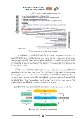 21
รูปที่ 10 ประวัติการจัดตั้งตลาดพลังงานของยุโรป
ที่มา เอกสารประกอบการบรรยาย Mr. Dietmar
3. ช่วงก่อตั้งตลาดซื้อขายไฟฟ้าปลีกในระดับภูมิภาค การผนวกรวมกฎการแลกเปลี่ยนข้อมูล การ
อนุญาตให้ผู้ใช้ไฟฟ้าสามารถขายไฟฟ้าเข้าระบบได้ (new framework for a coordinated infrastructure
development) ประเทศที่มีการพัฒนาระบบเศรษฐกิจอย่างต่อเนื่องดังเช่นประเทศในสหภาพยุโรปแล้วจะเห็น
ได้ว่าเกือบทั่วทั้งสหภาพยุโรปมีระบบเชื่อมโยงไฟฟ้าแรงสูงที่ค่อนข้างมากและละเอียดซับซ้อนมีองค์ประกอบ
41 TSOs จาก 34 ประเทศ
ทั้งนี้ Mr. Dietmar ได้ยกตัวอย่างกฎระเบียบ EU Energy Infrastructure Regulation 347/2013 มี
ผลบังคับตั้งแต่ 1 มิถุนายน 2013 (พ.ศ.2556) ในการพัฒนาโครงสร้างพื้นฐานพลังงานระหว่างประเทศ
(12 energy infrastructure priority corridors) และเร่งการนาไปสู่การให้อนุญาตที่เดียวของยุโรป (EU one-
stop-shop permit granting) และการให้ความช่วยเหลือในด้านทุน ที่ทุกประเทศสมาชิกในสหภาพยุโรปได้
ร่วมกันจัดลาดับโครงการโดยเน้นประโยชน์สูงสุดของภูมิภาคก่อน (Projects of Common Interest: PCIs)
รวมทั้งหมด 248 โครงการที่ต้องเร่งดาเนินงานก่อน (Infrastructure Priorities)
รูปที่ 11 ตลาดพลังงานของยุโรปเน้นจัดลาดับโครงการแบบ Project of Common Interest: PCIs
ที่มา เอกสารประกอบการบรรยาย Mr.Dietmar
 