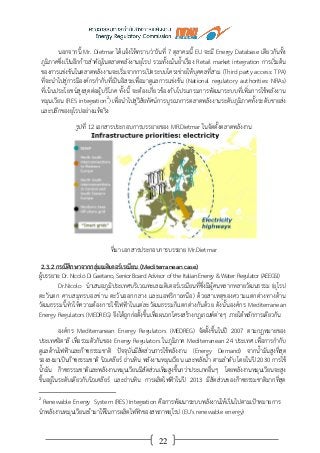 22
นอกจากนี้ Mr. Dietmar ได้แจ้งให้ทราบว่าวันที่ 7 ตุลาคมนี้ EU จะมี Energy Database เดียวกันทั้ง
ภูมิภาคซึ่งเป็นอีกก้าวสาคัญในตลาดพลังงานยุโรป รวมทั้งเน้นย้าเรื่อง Retail market integration การเริ่มต้น
ของการแข่งขันในตลาดพลังงานจะเริ่มจากการเปิดระบบโครงข่ายให้บุคคลที่สาม (Third party access: TPA)
ที่จะนาไปสู่การมีองค์กรกากับที่เป็นอิสระเพื่อมาดูแลการแข่งขัน (National regulatory authorities: NRAs)
ที่เน้นประโยชน์สูงสุดต่อผู้บริโภค ทั้งนี้ จะต้องเกี่ยวข้องกับโปรแกรมการพัฒนาระบบที่เพิ่มการใช้พลังงาน
หมุนเวียน (RES integration2
) เพื่อนาไปสู่วิสัยทัศน์การบูรณาการตลาดพลังงานระดับภูมิภาคทั้งระดับขายส่ง
และปลีกของยุโรปอย่างแท้จริง
รูปที่ 12 เอกสารประกอบการบรรยายของ MR.Dietmar ในจัดตั้งตลาดพลังงาน
ที่มา เอกสารประกอบการบรรยาย Mr.Dietmar
2.3.2 กรณีศึกษาจากกลุ่มเมดิเตอร์เรเนียน (Mediterranean case)
ผู้บรรยาย: Dr. Nicolò Di Gaetano, Senior Board Advisor of the Italian Energy & Water Regulator (AEEGSI)
Dr.Nicolo นาเสนอภูมิประเทศบริเวณทะเลเมดิเตอร์เรเนียนที่ซึ่งมีผู้คนหลากหลายวัฒนธรรม (ยุโรป
ตะวันตก คาบสมุทรบอลข่าน ตะวันออกกลาง และแอฟริกาเหนือ) ด้วยสาเหตุของความแตกต่างทางด้าน
วัฒนธรรมนี้ทาให้ความต้องการใช้ไฟฟ้าในแต่ละวัฒนธรรมก็แตกต่างกันด้วย ดังนั้นองค์กร Mediterranean
Energy Regulators (MEDREG) จึงได้ถูกก่อตั้งขึ้นเพื่อผนวกโครงสร้างกฎเกณฑ์ต่างๆ ภายใต้หลักการเดียวกัน
องค์กร Mediterranean Energy Regulators (MEDREG) จัดตั้งขึ้นในปี 2007 ตามกฎหมายของ
ประเทศอิตาลี เพื่อรวมตัวกันของ Energy Regulators ในภูมิภาค Mediterranean 24 ประเทศ เพื่อการกากับ
ดูแลด้านไฟฟ้าและก๊าซธรรมชาติ ปัจจุบันมีสัดส่วนการใช้พลังงาน (Energy Demand) จากน้ามันสูงที่สุด
รองลงมาเป็นก๊าซธรรมชาติ นิวเคลียร์ ถ่านหิน พลังงานหมุนเวียน และพลังน้า ตามลาดับ โดยในปี 2030 การใช้
น้ามัน ก๊าซธรรมชาติและพลังงานหมุนเวียนมีสัดส่วนเพิ่มสูงขึ้นกว่าประเภทอื่นๆ โดยพลังงานหมุนเวียนจะสูง
ขึ้นอยู่ในระดับเดียวกับนิวเคลียร์ และถ่านหิน การผลิตไฟฟ้าในปี 2013 มีสัดส่วนของก๊าซธรรมชาติมากที่สุด
2
Renewable Energy System (RES) Integration คือการพัฒนาระบบพลังงานให้เป็นไปตามเป้าหมายการ
นาพลังงานหมุนเวียนเข้ามาให้ในการผลิตไฟฟ้าของสหภาพยุโรป (EU's renewable energy)
 