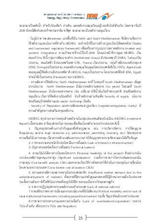23
รองลงมาเป็นพลังน้า สาหรับนิวเคลียร์ ถ่านหิน และพลังงานหมุนเวียนอยู่ในระดับใกล้เคียงกัน โดยคาดว่าในปี
2030 ยังคงมีสัดส่วนของก๊าซธรรมชาติมากที่สุด รองลงมาจะเป็นพลังงานหมุนเวียน
- ในภูมิภาค Mediterranean แบ่งพื้นที่เป็น North และ South Mediterranean ซึ่งมีความต้องการ
ใช้พลังงานและนโยบายที่ต่างกัน MEDREG จะทาหน้าที่ในการสร้างกฎระเบียบให้สอดคล้อง (Stable
and harmonised regulatory framework) เพื่อเตรียมการบูรณาการตลาดพลังงาน (market and
systems integrations) ตามเป้าหมายที่วางไว้ในปี 2030 โดยแบ่งหน้าที่การดูแล MEDREG เป็น
คณะทางาน ดังนี้ กลุ่มการพัฒนาองค์กร (Institutional Group) มีประเทศตุรกี (EMRA, Turkey)เป็น
ประธาน; คณะไฟฟ้า มีประเทศฝรั่งเศส (CRE, France) เป็นประธาน; กลุ่มก๊าซมีประเทศโปรตุเกส
(ERSE, Portugal)เป็นประธาน; คณะพลังงานหมุนเวียนดูแลโดยประเทศอัลจีเรีย (CREG, Algeria) และ
คณะดูแลผู้ใช้พลังงานมีประเทศอิตาลี (AEEGSI, Italy)เป็นประธาน โดยประเทศอียิปต์ (ERA, Egypt)
ทาหน้าที่เป็นประธาน (President) ของ MEDREG
- ความต้องการใช้พลังงาน: North Mediterranean คงที่ ในขณะที่ South Mediterranean เพิ่มสูง
มากนโยบาย: North Mediterranean มีนโยบายพลังงานสะอาด (Go green) ในขณะที่ South
Mediterranean มีนโยบายหลากหลาย เช่น เปลี่ยนการใช้น้ามันเป็นก๊าซธรรมชาติ ส่งเสริมพลังงาน
หมุนเวียน เริ่มการใช้พลังงานนิวเคลียร์ นาเข้าพลังงานถ่านหินเพื่อ Security of supply นโยบาย
ส่งเสริมอนุรักษ์พลังงานและ waste –to-Energy เป็นต้น
- Security of Regulation และความชัดเจนของกฎระเบียบ (Legislative/regulatory clarity) มี
ความสาคัญต่อการส่งเสริมลงทุนพลังงาน
MEDREG สรุปรายงานการลงทุนด้านพลังงานในกลุ่มประเทศเมดิเตอร์เรเนียน (MEDREG Investment
Report) เนื้อหาแสดง 8 ข้ออุปสรรคในการลงทุนเพื่อเชื่อมโยงพลังงานระหว่างประเทศ ดังนี้
1. ปัญหาอุปสรรคด้านการกากับดูแลหรือข้อกฎหมาย เช่น การบริหารจัดการ การให้อนุญาต
(Regulatory and/or legal obstacles e.g. administration, permitting, licensing, etc.) นักลงทุนขาด
ความเชื่อมั่นในการลงทุน เนื่องจากหลักเกณฑ์และกระบวนการให้อนุญาตขาดความชัดเจนและไม่ได้รับข้อมูล
2. การขาดความตระหนักถึงประโยชน์ในการเชื่อมต่อ (Lack of interest in interconnection)
3. ปัญหาทางเทคนิคเรื่องการเชื่อมต่อ (Technical barriers)
4. ความเป็นไปได้ทางการเงินของโครงการ (Financial feasibility of the project) ตัวอย่างภายใน
บางประเทศมีการอุดหนุนราคาสูง (Significant subsidization) รวมทั้งการขาดการวิเคราะห์ผลตอบแทนใน
การลงทุน (Cost-benefit analysis: CBA) และขาดระเบียบวิธีการจัดสรรค่าใช้จ่ายในการลงทุนในการเชื่อมโยง
โครงข่ายระหว่างประเทศ (Cross-border cost allocation: CBCA)
5. สถานะตลาดมีความหลากหลายในประเทศสมาชิก (Insufficient market demand due to the
underdevelopment of markets) ทั้งตลาดที่มีความแข่งขันสูงและตลาดที่มีผู้จาหน่ายรายเดียวในประเทศ
รวมทั้งความต้องการใช้ไฟฟ้าไม่มากพอที่จะจูงใจให้มีการลงทุนเนื่องจากวิกฤตเศรษฐกิจ
6. ขาดการปฏิรูปอุตสาหกรรมพลังงานระดับประเทศ (Lack of national reforms)
7.ขาดเสถียรภาพทางการเมืองและกรอบนโยบายที่ยังไม่ชัดเจน (Political instability and/or lack of
clear institutional frameworks, including geopolitical barriers) รวมทั้ง ปัญหาขัดแย้งระหว่างประเทศ
8.การขาดการประสานงานและความร่วมมือกัน (Lack of coordination/cooperation) ระหว่าง
TSOs ด้วยกัน หรือระหว่าง TSOs และ Regualtors
 