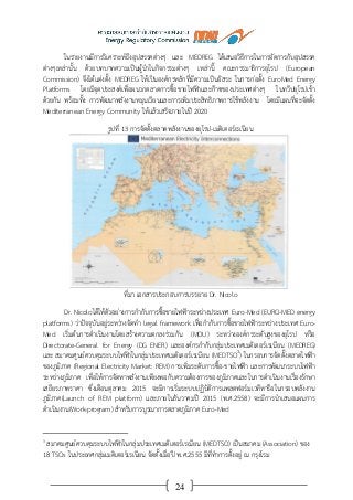 24
ในรายงานมีการวิเคราะห์ถึงอุปสรรคต่างๆ และ MEDREG ได้เสนอวิธีการในการจัดการกับอุปสรรค
ต่างๆเหล่านั้น ด้วยบทบาทความเป็นผู้นาในกิจกรรมต่างๆ เหล่านี้ คณะกรรมาธิการยุโรป (European
Commission) จึงได้แต่งตั้ง MEDREG ให้เป็นองค์กรหลักที่มีความเป็นอิสระ ในการก่อตั้ง EuroMed Energy
Platforms โดยมีจุดประสงค์เพื่อผนวกตลาดการซื้อขายไฟฟ้าและก๊าซของประเทศต่างๆ ในทวีปยุโรปเข้า
ด้วยกัน พร้อมทั้ง การพัฒนาพลังงานหมุนเวียนและการเพิ่มประสิทธิภาพการใช้พลังงาน โดยมีแผนที่จะจัดตั้ง
Mediterranean Energy Community ให้แล้วเสร็จภายในปี 2020
รูปที่ 13 การจัดตั้งตลาดพลังงานของยุโรป-เมดิเตอร์เรเนียน
ที่มา เอกสารประกอบการบรรยาย Dr. Nicolo
Dr. Nicoloได้ให้ตัวอย่างการกากับการซื้อขายไฟฟ้าระหว่างประเทศ Euro-Med (EURO-MED energy
platforms) ว่าปัจจุบันอยู่ระหว่างจัดทา legal framework เพื่อกากับการซื้อขายไฟฟ้าระหว่างประเทศ Euro-
Med เริ่มต้นการดาเนินงานโดยสร้างความตกลงร่วมกัน (MOU) ระหว่างองค์กรระดับสูงของยุโรป หรือ
Directorate-General for Energy (DG ENER) และองค์กรกากับกลุ่มประเทศเมดิเตอร์เรเนียน (MEDREG)
และ สมาคมศูนย์ควบคุมระบบไฟฟ้าในกลุ่มประเทศเมดิเตอร์เรเนียน (MEDTSO3
) ในกรอบการจัดตั้งตลาดไฟฟ้า
ของภูมิภาค (Regional Electricity Market: REM) การเพิ่มระดับการซื้อ-ขายไฟฟ้า และการพัฒนาระบบไฟฟ้า
ระหว่างภูมิภาค เพื่อให้การจัดหาพลังงานเพียงพอกับความต้องการของภูมิภาคและในการดาเนินงานเรื่องรักษา
เสถียรภาพราคา ซึ่งเดือนตุลาคม 2015 จะมีการเริ่มระบบปฏิบัติการแพลตฟอร์มเวทีหารือในกรอบพลังงาน
ภูมิภาค(Launch of REM platform) และภายในธันวาคมปี 2015 (พ.ศ.2558) จะมีการนาเสนอแผนการ
ดาเนินงาน(Work-program) สาหรับการบูรณาการตลาดภูมิภาค Euro-Med
3
สมาคมศูนย์ควบคุมระบบไฟฟ้าในกลุ่มประเทศเมดิเตอร์เรเนียน (MEDTSO) เป็นสมาคม (Association) ของ
18 TSOs ในประเทศกลุ่มเมดิเตอร์เรเนียน จัดตั้งเมื่อปี พ.ศ.2555 มีที่ทาการตั้งอยู่ ณ กรุงโรม
 