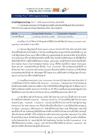 25
3. การประชุม The 1st
AERN Capacity Building
สาระสาคัญของการประชุม The 1st
AERN Capacity Building ประกอบด้วย
1. การนาเสนอภาพรวมของการกากับอุตสาหกรรมพลังงานในประเทศนิวซีแลนด์ (REGULATION IN
PRACTICE: Key Legal and Energy Regulatory Roles- New Zealand)
ประเทศ Energy Market Structure Organisation/ Regulator
ประเทศนิวซีแลนด์ wholesale electricity market Electricity Authority
ความเป็นมากว่า 20 ปีของการกากับดูแลตลาดไฟฟ้าในประเทศนิวซีแลนด์ (Market governance and
regulation) ประกอบด้วย 3 ระยะ ได้แก่
1.1 ระยะแรก สัญญาพหุภาคี (Multi-lateral contract) ช่วงระหว่างปี 1996-2003 (พ.ศ.2539-2546)
เป็นช่วงที่ยังไม่มีองค์กรกากับเป็นอิสระ การดาเนินงานจะมีข้อผูกพันทางกฎหมายสาหรับบุคคลที่จะซื้อ-ขาย เช่น
การทาสัญญาโดยตรงกันเอง แทนการซื้อขายไฟฟ้าแบบรวมศูนย์อุปสงค์อุปทานของตลาดพลังงานในช่วงนั้นเป็น
แบบ Deliberation ซึ่งการแข่งขันในตลาดพลังงานเกิดขึ้น โดยการแข่งขันประสิทธิภาพและราคาเพื่อให้ผู้บริโภค
ตัดสินใจเลือกใช้บริการ ผู้มีส่วนได้เสียในตลาด (Market participate) และผู้บริโภคจะร่วมกันกาหนดข้อบังคับ
ต่างๆ (Market Rules) ผ่านการประชุมของ Working Group ที่ได้รับการแต่งตั้งจาก Market Participants
นั่นเอง และ WG จะเสนอข้อบังคับเหล่านั้นไปยัง Rule Committee ให้ความเห็นชอบก่อนบังคับใช้ การ
พิจารณาของ Rule Committee จะมี Guiding Principles ซึ่งจะเน้นประสิทธิภาพ (efficiency) ถ้าข้อบังคับไม่
ผ่านเกณฑ์จะถูกส่งกลับไปยัง WG พร้อมเหตุผล ทั้งนี้ Market Rule จะใช้เป็นหลักการทาสัญญาพหุภาคี (Multi-
lateral contract) ในการซื้อ-ขายไฟฟ้ากันในตลาด
1.2 ระยะที่สอง คณะกรรมการ (the Commission) ช่วงระหว่างปี 2003-2010 (พ.ศ.2546-2553) มี
การจัดตั้งองค์กรกากับกิจการพลังงาน คือ Electricity Commission โดยคณะกรรมการกากับจะเสนอกฎ
ข้อบังคับของตลาดพลังงานต่อกระทรวงพลังงาน ซึ่งการบังคับใช้หรือไม่จะขึ้นอยู่กับรัฐมนตรี ช่วงนี้คณะกรรมการ
ไม่มีอานาจอิสระอย่างแท้จริง คณะกรรมการกากับมีวาระ 3ปี ได้รับการแต่งตั้งและถอดถอนโดยรัฐมนตรี จนใน
ที่สุดได้มีคณะกรรมการตรวจสอบการดาเนินงานภาพรวม และมีมติให้ยุบคณะกรรมการดังกล่าวไป
1.3 ระยะที่สาม องค์กรกากับ/ออกกฎ ระเบียบ ข้อกาหนด (the Authority) ตั้งแต่ปี 2010 (พ.ศ.2553)
มีการจัดตั้งองค์กรอิสระคือ Electricity Authority (EA) มีวาระ 5 ปี และแต่งตั้งโดยผู้สาเร็จราชการแทน
พระองค์ Queen Elizabeth II (Governor General) โดยได้รับอานาจจากเลขาธิการสภาผู้แทนราษฎร
(Parliament) ในการออก Market rules ซึ่งในช่วงที่สามนี้จะเปลี่ยนเรียกว่า Code ซึ่งมีผลบังคับตามกฎหมาย
กับ Market participants มีข้อกาหนดว่า EA จะต้องมีที่ปรึกษาอย่างน้อย 2 คณะ ซึ่งปัจจุบันมี 3 คณะ ดังนี้
คณะที่ปรึกษาด้านความมั่นคงและเชื่อถือได้ของตลาดไฟฟ้า คณะที่ปรึกษาด้านตลาดขายปลีกไฟฟ้า และคณะที่
ปรึกษาด้านตลาดขายส่งไฟฟ้า ทั้งนี้ ภาครัฐ โดยรมว.พลังงานสามารถออกกฎระเบียบ (Regulation) ในบางเรื่อง
ได้ แต่ทว่าไม่สามารถออก ข้อบังคับในตลาดพลังงาน (Market code) และในทางปฏิบัติ รมว.พลังงานก็ไม่ได้ออก
ระเบียบใหม่แต่อย่างใด EA จะออกข้อบังคับ ข้อกาหนดในตลาด โดยเน้นการแข่งขัน (Competition) ความ
เชื่อถือได้ของอุปทาน (reliable supply) และการดาเนินงานที่มีประสิทธิภาพ (efficient operation) ของ
อุตสาหกรรมไฟฟ้า เพื่อประโยชน์ของผู้บริโภคในระยะยาว
 