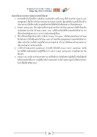 26
สรุปบทเรียนจากประสบการณ์ของประเทศนิวซีแลนด์
1. ตลาดไฟฟ้าเป็นเรื่องที่มีความซับซ้อน และต้องมีความเชี่ยวชาญ ทั้งด้านเทคนิค กฎหมาย และ
เศรษฐศาสตร์ เพื่อให้การดาเนินงานของตลาดประสบความสาเร็จ รัฐมนตรีพลังงานและที่ปรึกษาด้าน
นโยบายต่างๆ ยังไม่มีความเชี่ยวชาญพอที่จะทาหน้าที่ตัดสินใจในข้อเสนอต่างๆ ที่เสนอโดยตลาด
2. Market participants มีความรู้ความเชี่ยวชาญอย่างมากในการดาเนินงานของระบบไฟฟ้า ซึ่งจะเป็น
ประโยชน์อย่างมากในการกาหนด market rules แต่ก็มีทางเป็นไปได้ที่การเสนอข้อบังคับต่างๆ อาจ
เอื้อประโยชน์ต่อผู้ประกอบการ มากกว่าประโยชน์ของผู้บริโภค
3. วิธีการที่ช่วยลดปัญหาดังกล่าวคือ การจัดทา Guiding Principles หรือวัตถุประสงค์ของการกาหนด
ข้อบังคับต่างๆ ที่เป็นที่ยอมรับกันไว้ก่อน และการกาหนดให้ระบุเหตุผลของการเสนอข้อบังคับต่างๆ
เพื่อความโปร่งใส รวมทั้งมีการแต่งตั้งตัวแทนจากกลุ่มต่างๆ เข้าร่วม ไม่ใช่มีเฉพาะตัวแทนหน่วยงาน
หรือภาคส่วนต่างๆ ของตลาดเท่านั้น
4. บางทีการกาหนดแนวทาง (guidelines) อาจจะดีกว่าข้อบังคับ (rules) เพราะ guidelines จะเปิด
โอกาสให้มีความยืดหยุ่นในทางปฏิบัติได้มากกว่า เพราะ market participants อาจอยู่ในสถานการณ์
ที่ต่างกัน
5. Market rules ควรมีการปรับปรุงตามสถานการณ์ที่เปลี่ยนไป หรือมีองค์ความรู้เพิ่มขึ้น หรือเมื่อมีผลที่
ไม่พึงประสงค์เกิดขึ้นจากการปฏิบัติตามข้อกาหนดของตลาด (ข้อกาหนดอาจถูกนาไปใช้ต่อประโยชน์
ในทางที่ไม่ได้คาดคิดมาก่อน)
 