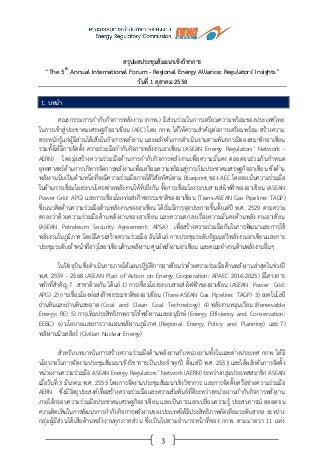 3
สรุปผลประชุมสัมมนาเชิงวิชาการ
“The 5th
Annual International Forum - Regional Energy Alliance: Regulators' Insights”
วันที่ 1 ตุลาคม 2558
1. บทนา
คณะกรรมการกากับกิจการพลังงาน (กกพ.) มีส่วนร่วมในการเตรียมความพร้อมของประเทศไทย
ในการเข้าสู่ประชาคมเศรษฐกิจอาเซียน (AEC) โดย กกพ. ได้ให้ความสาคัญต่อการเตรียมพร้อม สร้างความ
ตระหนักรู้แก่ผู้มีส่วนได้เสียในกิจการพลังงาน และผลักดันการดาเนินงานตามพันธกรณีของสมาชิกอาเซียน
รวมทั้งได้มีการจัดตั้ง ความร่วมมือกากับกิจการพลังงานอาเซียน (ASEAN Energy Regulators’ Network -
AERN) โดยมุ่งสร้างความร่วมมือด้านการกากับกิจการพลังงานเพื่อความมั่นคง ตลอดจนร่วมกันกาหนด
ยุทธศาสตร์ด้านการบริหารจัดการพลังงานเพื่อเตรียมความพร้อมสู่การเป็นประชาคมเศรษฐกิจอาเซียน ซึ่งด้าน
พลังงานนับเป็นด้านหนึ่งที่จะมีความร่วมมือภายใต้วิสัยทัศน์ตาม Blueprint ของ AEC โดยจะเน้นความร่วมมือ
ในด้านการเชื่อมโยงระบบโครงข่ายพลังงานให้ทั่วถึงกัน ทั้งการเชื่อมโยงระบบสายส่งไฟฟ้าของอาเซียน (ASEAN
Power Grid: APG) และการเชื่อมโยงท่อส่งก๊าซธรรมชาติของอาเซียน (Trans-ASEAN Gas Pipeline: TAGP)
ซึ่งแนวคิดด้านความร่วมมือด้านพลังงานของอาเซียน ได้เริ่มมีการจุดประกายขึ้นตั้งแต่ปี พ.ศ. 2529 ตามความ
ตกลงว่าด้วยความร่วมมือด้านพลังงานของอาเซียน และความตกลงเรื่องความมั่นคงด้านพลังงานอาเซียน
(ASEAN Petroleum Security Agreement: APSA) เพื่อสร้างความร่วมมือกันในการพัฒนาและการใช้
พลังงานในภูมิภาค โดยมีโครงสร้างความร่วมมือ อันได้แก่ การประชุมระดับรัฐมนตรีพลังงานอาเซียนและการ
ประชุมระดับเจ้าหน้าที่อาวุโสอาเซียนด้านพลังงาน ศูนย์พลังงานอาเซียน และคณะทางานด้านพลังงานอื่นๆ
ในปัจจุบัน ซึ่งดาเนินการภายใต้แผนปฏิบัติการอาเซียนว่าด้วยความร่วมมือด้านพลังงานล่าสุดในช่วงปี
พ.ศ. 2559 - 2568 (ASEAN Plan of Action on Energy Cooperation: APAEC 2016-2025) มีโครงการ
หลักที่สาคัญ 7 สาขาด้วยกัน ได้แก่ 1) การเชื่อมโยงระบบสายส่งไฟฟ้าของอาเซียน (ASEAN Power Grid:
APG) 2) การเชื่อมโยงท่อส่งก๊าซธรรมชาติของอาเซียน (Trans-ASEAN Gas Pipeline: TAGP) 3) เทคโนโลยี
ถ่านหินและถ่านหินสะอาด (Coal and Clean Coal Technology) 4) พลังงานหมุนเวียน (Renewable
Energy: RE) 5) การเพิ่มประสิทธิภาพการใช้พลังงานและอนุรักษ์ (Energy Efficiency and Conservation:
EE&C) 6) นโยบายและการวางแผนพลังงานภูมิภาค (Regional Energy Policy and Planning) และ 7)
พลังงานนิวเคลียร์ (Civilian Nuclear Energy)
สาหรับบทบาทในการสร้างความร่วมมือด้านพลังงานกับหน่วยงานทั้งในและต่างประเทศ กกพ. ได้มี
นโยบายในการจัดงานประชุมสัมมนาเชิงวิชาการเป็นประจาทุกปี ตั้งแต่ปี พ.ศ. 2553 และได้ผลักดันการจัดตั้ง
หน่วยงานความร่วมมือ ASEAN Energy Regulators’ Network (AERN) ระหว่างกลุ่มประเทศสมาชิก ASEAN
เมื่อวันที่ 3 มีนาคม พ.ศ. 2555 โดยการจัดงานประชุมสัมมนาเชิงวิชาการ และการจัดตั้งเครือข่ายความร่วมมือ
AERN ซึ่งมีวัตถุประสงค์เพื่อสร้างความร่วมมือและความสัมพันธ์ที่ดีระหว่างหน่วยงานกากับกิจการพลังงาน
ภายใต้กรอบความร่วมมือประชาคมเศรษฐกิจอาเซียน และเป็นการแลกเปลี่ยนความรู้ ประสบการณ์ ตลอดจน
ความคิดเห็นในการพัฒนาการกากับกิจการพลังงานของประเทศให้มีประสิทธิภาพทัดเทียมระดับสากล ระหว่าง
กลุ่มผู้มีส่วนได้เสียด้านพลังงานทุกภาคส่วน ซึ่งเป็นไปตามอานาจหน้าที่ของ กกพ. ตามมาตรา 11 แห่ง
 