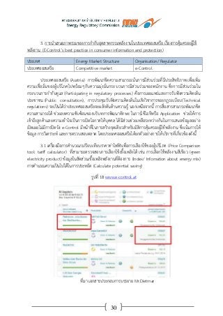 30
3. การนาเสนอภาพรวมของการกากับอุตสาหกรรมพลังงานในประเทศออสเตรีย เรื่องการคุ้มครองผู้ใช้
พลังงาน (E-Control’s best practice in consumer information and protection)
ประเทศ Energy Market Structure Organisation/ Regulator
ประเทศออสเตรีย Competitive market e-Control
ประเทศออสเตรีย (Austria) การพัฒนาขีดความสามารถเน้นการมีส่วนร่วมที่มีประสิทธิภาพ เพื่อเพิ่ม
ความเชื่อมั่นของผู้บริโภคไปพร้อมๆกับความมุ่งมั่นกระบวนการมีส่วนร่วมของพนักงาน ซึ่งการมีส่วนร่วมใน
กระบวนการกากับดูแล (Participating in regulatory processes) คือการเผยแพร่และการรับฟังความคิดเห็น
ประชาชน (Public consultation), การประชุมรับฟังความคิดเห็นในเชิงวิชาการของกฎระเบียบ(Technical
regulations) จะเป็นได้ว่าประเทศออสเตรียจะผลักดันด้านความรู้ นอกเหนือจากนี้ การสื่อสารสามารถพัฒนาขีด
ความสามารถได้ ช่วยลดความซับซ้อนของบริบทการพัฒนาทักษะ ในการใช้ไอทีหรือ Application ช่วยให้การ
เข้าถึงลูกค้าและความเข้าใจเป็นการเปิดโอกาสให้บุคคล ได้มีส่วนช่วยเหลือระหว่างกันในการเสนอข้อมูลอย่าง
เปิดเผยไม่มีการปิดบัง e-Control มีหน้าที่ในการสร้างจุดเดียวสาหรับมิติการคุ้มครองผู้ใช้พลังงาน ซึ่งเน้นการให้
ข้อมูล การวิเคราะห์ และการตรวบสอบตลาด โดยประเทศออสเตรียได้ยกตัวอย่างการให้บริการที่เกี่ยวข้องดังนี้
3.1 เครื่องมือการคานวณ/เปรียบเทียบราคาค่าไฟฟ้าเพื่อการเลือกใช้ของผู้บริโภค (Price Comparison
tool: tariff calculator) ที่สามารถตรวจสอบการเลือกใช้เชื้อเพลิงได้ เช่น การเลือกใช้พลังงานสีเขียว (green
electricity product) ข้อมูลในสัดส่วนเชื้อเพลิงพลังงานที่ต้องการ (Index/ Infomation about energy mix)
การคานวณความเป็นไปได้ในการประหยัด (Calculate potential saving)
รูปที่ 18 www.e-control.at
ที่มา เอกสารประกอบการบรรยาย Mr.Dietmar
 