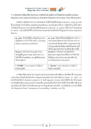 32
4. การนาเสนอการพัฒนาขีดความสามารถ การเสริมสร้างความรู้ในการกากับอุตสาหกรรมพลังงาน (Better
Regulation: How Capacity Building Can Strengthen Regulators And Increase Their Effectiveness)
MEDREG เสริมสร้างบทบาทการเป็นองค์กรกากับที่ดี โดยมีวิธีประเมิน (indicators/ check list) และ
ชี้แจงว่าต้องมีการกากับที่เหมาะสมต่อสภาพแวดล้อม ณ ประเทศ/ภูมิภาคนั้นๆ การเลือกใช้กฎ ทั้งนี้ องค์กร
กากับมีหน้าที่ (Quest) ในการสร้างตัวบ่งชี้ระดับคุณภาพ (indicators of quality) ทั้งนี้ จากการนาเสนอของ
Dr. Nicolo สามารถเลือกใช้วิธีการกากับตามความเหมาะสม โดยต้องไม่กากับดูแลมากไป (Over-regulation)
ดังตาราง
ex ante ซึ่งเป็นวิธีที่มีการจัดเตรียมแนวทาง
ปฏิบัติของการกากับไว้ล่วงหน้า (providing
advance regulatory guidelines)
ex post ซึ่งเป็นวิธีที่ปล่อยให้ผู้ให้บริการทาการ
เจรจาต่อรองข้อตกลงระหว่างกันเอง หากการ
เจรจาล้มเหลวจึงค่อยอาศัยการแทรกแซงจากผู้
กากับดูแลเพื่อแก้ไขข้อพิพาทที่เกิดขึ้นหรืออาจใช้
วิธีทางกฎหมายเกี่ยวกับการแข่งขันมาจัดการก็ได้
De jure การดาเนินการตามกฎหมาย โดย
บทบัญญัติกฎหมาย (legal statement) การ
บังคับใช้ข้อกาหนดพันธะ แนวปฏิบัติของทุกคน
จะตามกฎหมาย
De facto การดาเนินการตามข้อเท็จจริง
ผู้ประกอบการแต่ละรายจะได้รับการกากับต่างกัน
ใช้หลักฐานประกอบในการตรวจสอบที่ต่างกัน
(multidisciplinary evaluation)
A “POWER” to be exerted การเน้นการ
เข้าถึงของไฟฟ้า
A “Service” to be delivered การเน้นการ
ให้บริการของไฟฟ้า
การพัฒนาขีดความสามารถ (Capacity Building) ของบุคลากรด้านพลังงาน ต้องพัฒนาทั้งภายนอกและ
ภายใน โดยภายในเป็นเรื่องเกี่ยวกับการผสมผสานของพนักงานการบริหารทีมงาน (mixed of staff) การ
ขยายตัวของพนักงาน (balance expansion of staff-taxpayers money) และประสิทธิภาพการทางานและ
ความเป็นมืออาชีพ (professionalism) ในขณะที่ภายนอกเป็นเรื่องเกี่ยวกับบริการให้คาปรึกษาเพื่อการฝึกอบรม
นอกเหนือจากนี้ องค์กรกากับจะต้องออกกฎการกากับดูแลด้วยความโปร่งใส ความรับผิดชอบ ความน่าเชื่อถือ
ฯลฯ (Regulatory Rules: Transparency, Accountability, Credibility, etc.) ด้วย
 