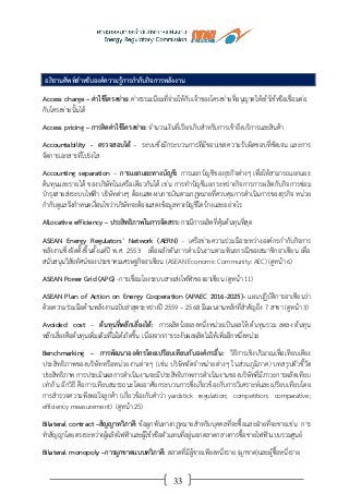33
อภิธานศัพท์สาหรับองค์ความรู้การกากับกิจการพลังงาน
Access charge – ค่าใช้โครงข่าย: ค่าธรรมเนียมที่จ่ายให้กับเจ้าของโครงข่ายที่อนุญาตให้เข้าใช้หรือเชื่อมต่อ
กับโครงข่ายนั้นได้
Access pricing – การคิดค่าใช้โครงข่าย: จานวนเงินที่เรียกเก็บสาหรับการเข้าถึงบริการและสินค้า
Accountability - ตรวจสอบได้ – ระบบซึ่งมีกระบวนการที่มีขอบเขตความรับผิดชอบที่ชัดเจน และการ
จัดการเอกสารที่โปร่งใส
Accounting separation – การแยกแยะทางบัญชี: การแยกบัญชีของธุรกิจต่างๆ เพื่อให้สามารถแยกแยะ
ต้นทุนและรายได้ ของบริษัทในเครือเดียวกันได้ เช่น การทาบัญชีแยกระหว่างกิจการการผลิตกับกิจการซ่อม
บารุงสายส่งระบบไฟฟ้า บริษัทต่างๆ ต้องแสดงงบการเงินตามกฎหมายที่ควบคุมการดาเนินการของธุรกิจ หน่วย
กากับดูแลจึงกาหนดเงื่อนไขว่าบริษัทจะต้องแสดงข้อมูลทางบัญชีใดบ้างและอย่างไร
Allocative efficiency – ประสิทธิภาพในการจัดสรร: กรณีการผลิตที่คุ้มต้นทุนที่สุด
ASEAN Energy Regulators’ Network (AERN) - เครือข่ายความร่วมมือระหว่างองค์กรกากับกิจการ
พลังงานซึ่งจัดตั้งขึ้นตั้งแต่ปี พ.ศ. 2553 เพื่อผลักดันการดาเนินงานตามพันธกรณีของสมาชิกอาเซียน เพื่อ
สนับสนุนวิสัยทัศน์ของประชาคมเศรษฐกิจอาเซียน (ASEAN Economic Community: AEC) (ดูหน้า 6)
ASEAN Power Grid (APG) -การเชื่อมโยงระบบสายส่งไฟฟ้าของอาเซียน (ดูหน้า 11)
ASEAN Plan of Action on Energy Cooperation (APAEC 2016-2025)- แผนปฏิบัติการอาเซียนว่า
ด้วยความร่วมมือด้านพลังงานฉบับล่าสุดระหว่างปี 2559 – 2568 มีแผนงานหลักที่สาคัญถึง 7 สาขา (ดูหน้า 3)
Avoided cost – ต้นทุนที่หลีกเลี่ยงได้: การผลิตน้อยลงหนึ่งหน่วยเป็นผลให้ ต้นทุนรวม ลดลง ต้นทุน
หลีกเลี่ยงคือต้นทุนเพิ่มเติมที่ไม่ได้เกิดขึ้น เนื่องจากการระงับผลผลิตไม่ให้เพิ่มอีกหนึ่งหน่วย
Benchmarking – การพัฒนาองค์กรโดยเปรียบเทียบกับองค์กรอื่น: วิธีการเชิงปริมาณเพื่อเทียบเคียง
ประสิทธิภาพของบริษัทหรือหน่วยงานต่างๆ (เช่น บริษัทจัดจาหน่ายต่างๆ ในส่วนภูมิภาค) บทสรุปตัวชี้วัด
ประสิทธิภาพ การประเมินผลการดาเนินงานจะมีประสิทธิภาพการดาเนินงานของบริษัทที่มีภาวะการผลิตเทียบ
เท่ากัน อีกวิธี คือการเทียบสมรรถนะโดยอาศัยกระบวนการซึ่งเกี่ยวข้องกับการวิเคราะห์และเปรียบเทียบโดย
การสารวจความพึงพอใจลูกค้า (เกี่ยวข้องกับคาว่า yardstick regulation; competition; comparative;
efficiency measurement) (ดูหน้า 25)
Bilateral contract –สัญญาทวิภาคี: ข้อผูกพันทางกฎหมายสาหรับบุคคลที่จะซื้อและฝ่ายที่จะขายเช่น การ
ทาสัญญาโดยตรงระหว่างผู้ผลิตไฟฟ้าและผู้ใช้หรือตัวแทนที่อยู่นอกตลาดกลางการซื้อขายไฟฟ้าแบบรวมศูนย์
Bilateral monopoly –การผูกขาดแบบทวิภาคี: ตลาดที่มีผู้ขายเพียงหนึ่งราย (ผูกขาด)และผู้ซื้อหนึ่งราย
 