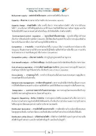 34
Bulk power supply – แหล่งจ่ายไฟปริมาณมาก: แหล่งขายส่งไฟฟ้าในปริมาณมาก
Capacity – ศักยภาพ: ความสามารถในการผลิต เช่น Generation capacity
Capacity charge – ค่าพลังไฟฟ้า: (หรือ บางครั้ง เรียกว่า “ค่าความต้องการไฟฟ้า” หรือ “ค่าการใช้ระบบ
ไฟฟ้า”) ตามปริมาณการใช้ไฟฟ้าสูงสุดในช่วงเวลาที่กาหนด ค่าพลังไฟฟ้าคิดตามความต้องการสูงสุด และเป็น
ปัจจัยหนึ่งในวิธีกาหนดราคาสองส่วนสาหรับค่าคืนทุน (อีกปัจจัยหนึ่งคือ ค่าพลังงานไฟฟ้า)
Command-and-control regulation – กฎระเบียบคาสั่งและควบคุม: กฎระเบียบที่รัฐบาลกาหนด
เกี่ยวกับการใช้เทคโนโลยีการผลิตใดๆ โดยเฉพาะ เพื่อให้พอเพียงกับอุปสงค์ ซึ่งรวมถึงการควบคุมมลพิษด้วย
ในทางกลับกันแนวทางอื่นๆ เน้นการสร้างแรงจูงใจให้มีประสิทธิภาพ
Competition – การแข่งขัน: การแข่งขันมักจะเกิดขึ้น 2 รูปแบบ ได้แก่ การแข่งขันระหว่างน้อยราย หรือ
Oligopoly (ซึ่งแต่ละรายสามารถใช้อานาจทางตลาดได้ ผู้ใช้พลังงานมีข้อจากัดในการเลือกซื้อ) และ การแข่งขัน
ระหว่างหลายราย (การแข่งขันสมบูรณ์ หรือ Perfect Competition)
Competition policy – นโยบายการแข่งขัน: ปรากฏในรูปกฎหมายต่อต้านการผูกขาด
Cost-benefit analysis – การวิเคราะห์ต้นทุน: ประเมินต้นทุนและประโยชน์ต่อสังคมหรือนโยบายสาธารณะ
Cost-of-service regulation – การวางข้อกาหนดต้นทุนการบริการ: รูปแบบของการควบคุมที่กาหนดราคา
ตามต้นทุนการให้บริการลูกค้าที่แตกต่างกัน เกี่ยวข้องกับ rate of return regulation
Cross-subsidy – การอุดหนุน ไขว้: ราคาต่ากว่าต้นทุนส่วนเพิ่มในตลาดและครอบคลุมความสูญเสียจาก
กระแสเงินสดที่เป็นบวกในตลาดอื่น
Demand side management – การจัดการด้านอุปสงค์: มาตรการอนุรักษ์เพื่อจากัดหรือเปลี่ยนตารางเวลา
การใช้ไฟฟ้าเพื่อลดขนาดและจานวนโรงงานผลิตไฟฟ้าลง และยังใช้เพื่อออกแบบกลยุทธ์การเพิ่มขึ้นของความจุ
Deregulation – แนวทางการลดการกากับและการควบคุม: ลดการควบคุมในตลาดเฉพาะเพื่อปรับปรุง
ประสิทธิภาพทางเศรษฐกิจของตลาด เน้นตลาดด้านอุปทาน
Dispatch, Dispatching - ส่งจ่าย, การส่งจ่าย: การควบคุมระบบไฟฟ้าแบบผสมผสานกัน เพื่อวางตารางการ
ดาเนินการร่วมกับสาธารณูปโภคไฟฟ้าอื่นที่เชื่อมต่อกัน เกี่ยวข้องกับการดาเนินงานและการบารุงรักษาสาย
ไฟฟ้าแรงสูง สถานีย่อยและอุปกรณ์ รวมถึงการบริหารความปลอดภัย
Distributed Generation – การผลิตไฟฟ้าแบบกระจายตัว: การผลิตพลังงานจานวนน้อยๆเพื่อตอบสนอง
โหลดสูงสุดของท้องถิ่น (ระดับสถานีย่อย) แทนที่จะต้องอัพเกรดหรือสร้างสายจาหน่ายไฟในท้องที่เพิ่มเติม
Distribution utility (Disco) – บริษัทจาหน่ายไฟฟ้า: บริษัทกิจการไฟฟ้าที่สร้างและบารุงสายจาหน่ายเพื่อ
ส่งไฟฟ้ากับลูกค้าปลายทาง และบริการส่งไฟสาหรับลูกค้า และเรียกเก็บเงินลูกค้า
 