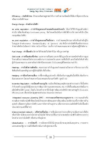 35
Efficiency – ประสิทธิภาพ: เป้าหมายเชิงเศรษฐศาสตร์ คือ การสร้างความพึงพอใจให้ได้มากที่สุดจากปริมาณ
ทรัพยากรหนึ่งที่กาหนด
Energy charge – ค่าพลังงานไฟฟ้า
ex ante regulation – การกากับดูแลแบบกาหนดหลักเกณฑ์ล่วงหน้า: ได้แก่ ใช้วิธีกากับดูแลด้านอัตรา
ค่าบริการที่สะท้อนต้นทุน Cost-based pricing ข้อกาหนดเงื่อนไขในการจัดให้มีการบริการอย่างทั่วถึง (เรื่อง
กองทุนพัฒนาไฟฟ้า)
ex post regulation – การกากับดูแลแบบแก้ไขเยียวยา: การกาหนดพฤติกรรมการต้องห้ามสาหรับผู้รับ
ใบอนุญาต (Performance Standard/Quality of Services) เช่น ดัชนีการจ่ายไฟฟ้าคืนหลังจากระบบ
จาหน่ายขัดข้อง ไม่น้อยกว่า 90% ภายใน 4 ชั่วโมง รวมทั้ง การกาหนดบทและมาตรการคุ้มครองผู้ใช้พลังงาน
Fuel charge – ค่าเชื้อเพลิง: อัตราค่าใช้จ่ายต่อกิโลวัตต์-ชั่วโมง หรือ ลูกบาศก์ฟุต
Grid code –การเชื่อมต่อเครื่อข่าย: แนวทางการเชื่อมต่อ เอกสารที่มีกฎระเบียบทางเทคนิคสาหรับการดูแล
รักษาเสถียรภาพของเครือข่ายระบบพลังงาน ความปลอดภัย และความเชื่อถือได้ และเป็นข้อบังคับสาหรับ
ผู้เข้าร่วมตลาดทุกราย เอกสารดังกล่าวจัดทาโดยระบบส่ง (TSO) และอนุมัติโดยหน่วยงานกากับ
Hearings – การรับฟังความคิดเห็น : คณะกรรมการกากับดูแลจะกาหนดอย่างเป็นทางการ ซึ่งกระบวนการรับ
ฟังข้อเท็จจริงและหลักฐานจากผู้มีส่วนได้เสีย ที่เกี่ยวข้อง
Hedging – การป้องกันความเสี่ยง: การซื้อขายสัญญาล่วงหน้า เพื่อป้องกันการสูญเสียเรื่องที่เกี่ยวข้องกับการ
ผันผวนของราคา โดยจะกาหนดราคาในอนาคตและปริมาณค่าไฟฟ้า (ดูหน้า 16)
Incentive Regulation – ระเบียบสร้างแรงจูงใจ: ระเบียบที่สนับสนุนพฤติกรรมองค์กรบางอย่าง ทั้งนี้องค์กร
กากับจะสร้างแรงจูงใจให้ผู้ประกอบการพัฒนาบริการและตลาดของตน เช่น การใช้เชื้อเพลิงแสงอาทิตย์ในการ
ผลิตไฟฟ้าจะได้ค่า adder เป็นต้น โครงสร้างราคาที่นาไปสู่การพัฒนาประสิทธิภาพทางเศรษฐกิจ (Economic
Efficiency) และ เพื่อประโยชน์สูงสุดของส่วนรวม (Maximize Welfare)
Integrated resource planning (IRP) - การวางแผนทรัพยากรแบบบูรณาการ: การวางแผนสาหรับ
ความต้องการพลังงานไฟฟ้าที่ตอบโจทย์เป้าหมายทางสังคมและทางสิ่งแวดล้อม โดยพิจารณาทั้งการจัดการด้าน
อุปสงค์ (เพื่อลดความต้องการไฟฟ้า) และการจัดการด้านอุปทาน (เพื่อกระจายระบบผลิตไฟฟ้าไปยังเชื้อเพลิง
ประเภทต่างๆและที่ตั้งต่างๆ)
Interconnected network – เครือข่ายเชื่อมโยง: การเชื่อมโยงระหว่างระบบที่สามารถเพิ่มความน่าเชื่อถือ
หรือทาให้การโต้ตอบระหว่างโคร่งข่ายเป็นไปได้ ที่สามารถใช้ในการถ่ายทอดพลังงานไฟฟ้าในทิศทางระหว่าง
โครงข่าย ระหว่างโรงไฟฟ้า หรือส่วน หรือภูมิภาค
Liberalization – การเปิดเสรี: การเปิดตลาดให้เป็นไปตามกลไกของอุปสงค์และอุปทาน การลดการ
แทรกแซงของรัฐบาล รวมถึงให้มีเสรีภาพในการเข้าสู่ตลาดมากขึ้น
 