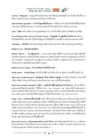 36
License - ใบอนุญาต: การอนุญาตให้ร่วมในกิจกรรมบางอย่างซึ่งอนุญาตโดยผู้มีอานาจ โดยทั่วไปหน้าที่ในการ
ให้บริการและข้อกาหนดทางเทคนิคจะระบุไว้ในเอกสารที่เกี่ยวข้อง
Light-handed regulation – การกากับดูแลที่ไม่เข้มงวด: การที่องค์กรกากับปล่อยให้บริษัทได้ใช้ดุลพินิจใน
การดาเนินการให้ได้ตามเป้าหมาย การกากับแบบไม่ล่วงล้า ซึ่งตรงกันข้ามกับการสั่งและการควบคุม
Load – โหลด: พลังงานที่ระบบสาธารณูปโภคต้องการ ณ เวลาหนึ่ง ที่มีความต้องการใช้พลังงานมากที่สุด
Loss (energy, water, and commercial losses) - การสูญเสีย (การสูญเสียทางพลังงาน): พลังงาน
(กิโลวัตต์ต่อชั่วโมง) และกาลัง (กิโลวัตต์) ที่สูญหาย หรือที่ไม่ได้รับการชดใช้ในการดาเนินงานของระบบไฟฟ้า
Mandates – ข้อบังคับ: ข้อกาหนดทางข้อมูล หรือเป้าหมายการดาเนินงานที่กาหนดโดยกฎหมายหรือกฎ
Marginal cost – ต้นทุนหน่วยสุดท้าย
Market Reform - การปฏิรูปตลาด: การแทรกแซงของรัฐบาลที่ได้รับการออกแบบอย่างชัดเจนเพื่อเพิ่ม
ประสิทธิภาพของตลาด สะท้อนให้เห็นถึงบทเรียนจากการพัฒนาในอดีต โดยทั่วไปการปฏิรูปดังกล่าวเกี่ยวข้อง
กับการเปิดเสรี การลดอุปสรรคการเข้าสู่ตลาด ในกรณีของการไฟฟ้าการปฏิรูปตลาดจะอาจเกี่ยวข้องกับการ
ปรับโครงสร้างการผลิตไฟฟ้าเป็นตลาดที่มีการแข่งขัน
Network access charge – ค่าธรรมเนียมการเข้าถึงโครงข่าย
Nodal prices – ราคาของโหนด: สาหรับเรื่องไฟฟ้าราคาสาหรับบริการการส่งผ่าน แต่ละพื้นที่ (ดูหน้า 16)
Peak load or peak demand - โหลดสูงสุด หรือความต้องการสูงสุด: ความต้องการที่แสดงว่า เป็นการใช้
ไฟฟ้ามากที่สุด ในช่วงเวลาที่กาหนด ในประเทศไทย Peak load จะเกิดขึ้นในช่วงฤดูร้อน
Performance-based regulation (PBR) – กฎข้อบังคับที่ขึ้นอยู่กับผลการดาเนินงาน: กลไกการตั้งอัตรา
ผลตอบแทนที่เชื่อมโยงกับผลลัพธ์ วิธีนี้ได้แก่ Price Cap, Revenue Cap โดยรายได้กาหนดโดยผลการ
ดาเนินงานที่แท้จริง ที่เกี่ยวข้องกับการกาหนดมาตรฐานคุณภาพบริการ และความมีประสิทธิภาพด้านต้นทุน
(Cost effectiveness) เป็นหนึ่งในวิธีกาหนดอัตราค่าไฟฟ้า ซึ่งตรงข้ามกับ Cost of Service (COS)
Power pool –ตลาดกลางซื้อขายไฟฟ้า จะมีการซื้อขายกันระหว่างผู้ประกอบการได้เลย ผู้ร่วมตลาดจะทา
การพยากรณ์ความสามารถในการผลิตและความต้องการใช้ไฟฟ้าของตนเอง และสามารถทาสัญญาซื้อขายไฟฟ้า
ที่มีระยะเวลาต่างๆ กันได้ โดยต้องมีการจัดเตรียมกฎตลาดกลางซื้อขายไฟฟ้า (Market Rules) ทั้งนี้ ประเทศ
ไทยมีความพยายามจะเปลี่ยนจาก ESB เป็น Power Pool เมื่อปี 2543 โดยคณะรัฐมนตรีได้มีมติเมื่อวันที่ 25
กรกฎาคม 2543 และ 3 ตุลาคม 2543 เห็นชอบข้อเสนอการปรับโครงสร้างกิจการไฟฟ้า และการจัดตั้งตลาด
กลางซื้อขายไฟฟ้า และเห็นชอบแผนการดาเนินงานในการปรับโครงสร้างกิจการไฟฟ้า ภายหลังได้ล้มเลิกไป
ปัจจุบัน กฟผ. ยังเป็นหน่วยงานรับซื้อ/ผู้ซื้อไฟฟ้า
Price cap formula – สูตรของเพดานอัตราราคาค่าบริการ: อย่างหนึ่งของสูตร คือ RPI-X+K+ Q ซึ่งแต่ละ
ตัวแปรจะสะท้อนการปรับเปลี่ยนของการขยายตัวของราคาขายปลีก การผลิต การขยายตัว ของโครงข่าย และ
การปรับปรุงคุณภาพการให้บริการในอุตสาหกรรมพลังงาน
 
