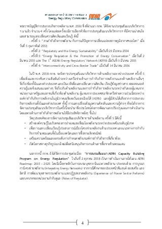 4
พระราชบัญญัติการประกอบกิจการพลังงาน พ.ศ. 2550 ซึ่งที่ผ่านมา กกพ. ได้จัดงานประชุมสัมมนาเชิงวิชาการ
ฯ มาแล้ว จานวน 4 ครั้ง โดยแต่ละครั้งจะมีการเลือกหัวข้อการประชุมสัมมนาเชิงวิชาการฯ ที่มีความน่าสนใจ
และสามารถแลกเปลี่ยนความคิดเห็นและเรียนรู้ ดังนี้
- ครั้งที่ 1: “งานกากับกิจการพลังงาน กับการแก้ปัญหาการเปลี่ยนแปลงสภาพภูมิอากาศของโลก” เมื่อ
วันที่ 5 กุมภาพันธ์ 2553
- ครั้งที่ 2: “Regulatory and the Energy Sustainability” เมื่อวันที่ 23 มีนาคม 2554
- ครั้งที่ 3: “Energy Regulation & the Promotion of Energy Conservation” เมื่อวันที่ 2
มีนาคม 2555 และ The 1st
ASEAN Energy Regulators’ Network (AERN) เมื่อวันที่ 3 มีนาคม 2555
- ครั้งที่ 4: “Interconnectivity and Cross-Border Trade” เมื่อวันที่ 14 มีนาคม 2556
ในปี พ.ศ. 2558 กกพ. จะจัดการประชุมสัมมนาเชิงวิชาการด้านพลังงานระหว่างประเทศ ครั้งที่ 5
เพื่อเพิ่มและกระชับความสัมพันธ์ระหว่างเครือข่ายด้านการกากับกิจการพลังงานและด้านพลังงานอื่นๆ
ที่เกี่ยวข้องทั้งในและต่างประเทศ และเป็นเวทีเพื่อแลกเปลี่ยนความคิดเห็น เรียนรู้ข้อมูลข่าวสาร ตลอดจนองค์
ความรู้และข้อเสนอแนะต่างๆ ที่เกี่ยวกับด้านพลังงานและการกากับกิจการพลังงานระหว่างกันของผู้แทนจาก
หน่วยงานภาครัฐและเอกชนที่เกี่ยวข้องด้านพลังงาน ผู้แทนจากประเทศสมาชิกเครือข่ายความร่วมมือระหว่าง
องค์กรกากับกิจการพลังงานในภูมิภาคเอเชียตะวันออกเฉียงใต้ (AERN) และผู้มีส่วนได้เสียจากการประกอบ
กิจการพลังงานทั้งในและต่างประเทศ ทั้งนี้ การแลกเปลี่ยนข้อมูลความคิดเห็นและความรู้ต่างๆ ที่จะได้จากการ
จัดงานประชุมสัมมนาเชิงวิชาการในครั้งนี้จะนามาซึ่งประโยชน์ต่อการพัฒนาและปรับปรุงแผนการดาเนินงาน
โดยเฉพาะด้านการกากับกิจการพลังงานให้มีประสิทธิภาพยิ่งๆ ขึ้นไป
วัตถุประสงค์ของการจัดงานประชุมสัมมนาเชิงวิชาการด้านพลังงาน ครั้งที่ 5 มีดังนี้
- สร้างองค์ความรู้ในบริบทของการถ่ายเทและเชื่อมโยงพลังงานระหว่างประเทศในระดับภูมิภาค
- เพื่อการแลกเปลี่ยนเรียนรู้ประสบการณ์เรื่องโครงข่ายพลังงานข้ามประเทศ และแนวทางการกากับ
กิจการข้ามพรมแดนทั้งในเรื่องเทคนิคและการซื้อขายเชิงพาณิชย์
- เตรียมความพร้อมและยกระดับการกาหนดหลักเกณฑ์การกากับกิจการที่เกี่ยวข้อง
- เปิดโอกาสทางธุรกิจรูปแบบใหม่เพื่อสนับสนุนกิจการงานด้านการซื้อขายข้ามพรมแดน
นอกจากนี้ กกพ. ยังได้จัดการประชุมต่อเนื่อง “การอบรมสัมมนา AERN Capacity Building
Program on Energy Regulation” ในวันที่ 2 ตุลาคม 2558 เป็นการดาเนินงานภายใต้แผน AERN
Roadmap 2015 – 2025 โดยมีเนื้อหาหลักในการอบรมบุคลากรในแวดวงพลังงาน ประกอบด้วย การบูรณา
การโครงข่ายพลังงาน (Integrating Energy Networks) จากกรณีศึกษาของประเทศนิวซีแลนด์ ออสเตรีย และ
อิตาลี การพัฒนาอุตสาหกรรมพลังงาน และปฏิรูปตลาดพลังงาน (Experience of Power Sector Reforms)
และบทบาทของหน่วยงานกากับดูแล (Roles of Regulator)
 