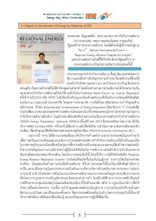 5
1.1 Report to the Minister of Energy by Chairman of ERC
นายพรเทพ ธัญญพงศ์ชัย ประธานกรรมการกากับกิจการพลังงาน
กล่าวรายงานต่อ ฯพณฯ พลเอกอนันตพร กาญจนรัตน์
รัฐมนตรีว่าการกระทรวงพลังงาน โดยได้ต้อนรับผู้เข้าร่วมเข้าสู่งาน
The 5th
Annual International Forum —
"Regional Energy Alliance: Regulators' Insights"
และกล่าวแสดงความยินดีที่ได้รับเกียรติจากรัฐมนตรีว่าการ
กระทรวงพลังงาน เป็นประธานเปิดการประชุมในครั้งนี้
ประธานกรรมการกากับกิจการพลังงาน ชี้แจงวัตถุประสงค์ของการ
จัดงานและได้กล่าวถึงปัญหาความท้าทายเรื่องพลังงานที่ต้องให้
สอดรับกับทิศทางและความรวดเร็วของการเจริญเติบโตทาง
เศรษฐกิจ เป็นความท้าทายที่ไม่ได้จากัดอยู่แค่ระดับชาติ โดยได้ยกตัวอย่างความร่วมมือภายใต้เป้าหมายร่วมกัน
ขององค์กรกากับกิจการพลังงานทั่วโลกได้รวมตัวกันในการประชุม World Forum on Energy Regulation
ครั้งที่ 4 ในปี 2552 หรือ WFER ในหัวข้อเกี่ยวกับกฎระเบียบด้านพลังงาน ซึ่งถือเป็นการประชุมที่สาคัญที่สุด
ของโลก ณ กรุงเอเธนส์ ประเทศกรีซ โดยผลการประชุม คือ การจัดตั้งสมาพันธ์หน่วยงานกากับดูแลด้าน
พลังงานจาก ทั่วโลก (International Confederation of Energy Regulators มีสมาชิกกว่า 77 ประเทศเพื่อ
ร่วมกันพัฒนาภาพรวมของอุตสาหกรรมพลังงานโดยเฉพาะในบริบทของแต่ละภูมิภาค โดยประธานกรรมการ
กากับกิจการพลังงานได้แจ้งว่า ในภูมิภาคอาเซียนมีเครือข่ายความร่วมมือระหว่างองค์กรกากับกิจการพลังงาน
(ASEAN Energy Regulators’ Network: AERN) มาตั้งแต่ปี พ.ศ. 2553 ซึ่งประเทศไทย โดย กกพ. ได้เป็น
เจ้าภาพจัดการประชุม AERN ครั้งแรกในปีดังกล่าว และได้ผลักดันการดาเนินงานตามพันธกรณีของสมาชิก
อาเซียน เพื่อสนับสนุนวิสัยทัศน์ของประชาคมเศรษฐกิจอาเซียน (ASEAN Economic Community: AEC)
นอกจากนี้ กกพ. ได้จัดงานประชุมสัมมนาเชิงวิชาการด้านพลังงานระหว่างประเทศเป็นประจาทุกปี
เพื่อการเตรียมความพร้อมและยกระดับการกาหนดหลักเกณฑ์การกากับกิจการพลังงานที่เกี่ยวข้องและเปิด
โอกาสทางธุรกิจรูปแบบใหม่เพื่อสนับสนุนการซื้อขายพลังงานข้ามพรมแดน ตลอดจนเพื่อสร้างความตระหนัก
ถึงความสาคัญของความร่วมมือระหว่างผู้มีส่วนได้เสียในกิจการพลังงาน และผลักดันการดาเนินงานตาม
พันธกรณีของประเทศสมาชิกอาเซียน โดยเป็นการประชุมในปีนี้ เป็นครั้งที่ 5 ภายใต้หัวข้อหลักคือ "Regional
Energy Alliance: Regulators' Insights" ประโยชน์ที่จะเกิดขึ้นร่วมกันในภูมิภาค จากการเปิดเป็นประชาคม
อาเซียน โดยเฉพาะในด้านความร่วมมือด้านพลังงาน ซึ่งในการประชุมครั้งนี้จะเป็นเวทีสาคัญสาหรับการ
หารือ แลกเปลี่ยนความรู้และประสบการณ์ในด้านการบริหารจัดการด้านพลังงานจากประสบการณ์จาก
นานาชาติ อาทิ บริบทของการเชื่อมโยงระบบโครงข่ายพลังงานระหว่างประเทศในภูมิภาคอาเซียน กระบวน
ทัศน์ของการบูรณาการระดับภูมิภาคและข้อตกลงทางการค้า โดยมีกรณีศึกษาจากประเทศนิวซีแลนด์
กรณีศึกษาจากกลุ่มประเทศยุโรปและเมดิเตอร์เรเนียน ทั้งในด้านแนวคิด หลักการ กฎระเบียบกติกา เพื่อให้
เกิดการเชื่อมโยงโครงข่าย รวมทั้งการกากับดูแลตลาดพลังงานในภูมิภาค การร่วมกันมองไปข้างหน้าและ
พิจารณาแนวโน้มความเปลี่ยนแปลงทั้งหลาย ที่ทุกประเทศต้องเผชิญร่วมกัน โดยการประชุมวันนี้เป็นเวที
วิชาการที่เปิดโอกาสให้แลกเปลี่ยนเรียนรู้ และแบ่งปันแนวทางการปฏิบัติที่ดีแก่กัน
 
