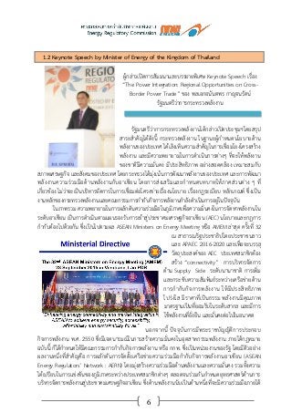 6
1.2 Keynote Speech by Minister of Energy of the Kingdom of Thailand
ผู้กล่าวเปิดการสัมมนาและบรรยายพิเศษ Keynote Speech เรื่อง
“The Power Integration: Regional Opportunities on Cross-
Border Power Trade” ของ พลเอกอนันตพร กาญจนรัตน์
รัฐมนตรีว่าการกระทรวงพลังงาน
รัฐมนตรีว่าการกระทรวงพลังงานได้กล่าวเปิดประชุมฯโดยสรุป
สาระสาคัญได้ดังนี้ กระทรวงพลังงาน ในฐานะผู้กาหนดนโยบายด้าน
พลังงานของประเทศ ได้เล็งเห็นความสาคัญในการเชื่อมโยงโครงสร้าง
พลังงาน และมีความพยายามในการดาเนินการต่างๆ ที่จะให้พลังงาน
ของชาติมีความมั่นคง มีประสิทธิภาพ อย่างสอดคล้อง เหมาะสมกับ
สภาพเศรษฐกิจ และสังคมของประเทศ โดยกระทรวงได้มุ่งเน้นการพัฒนาพลังงานของประเทศ และการพัฒนา
พลังงานความร่วมมือด้านพลังงานกับอาเซียน โดยการส่งเสริมและกาหนดบทบาทให้ภาคส่วนต่าง ๆ ที่
เกี่ยวข้อง ไม่ว่าจะเป็นบริหารจัดการในการเชื่อมต่อโครงข่ายเรื่องนโยบาย เรื่องกฎระเบียบ หลักเกณฑ์ ซึ่งเป็น
งานหลักของกระทรวงพลังงานและคณะกรรมการกากับกิจการพลังงานกาลังดาเนินการอยู่ในปัจจุบัน
ในภาพรวม ความพยายามในการผลักดันความร่วมมือในภูมิภาคเพื่อความมั่นคงในการจัดหาพลังงานใน
ระดับอาเซียน เป็นการดาเนินตามแผนรองรับการเข้าสู่ประชาคมเศรษฐกิจอาเซียน (AEC) นโยบายและกฎการ
กากับต้องไปด้วยกัน ซึ่งเป็นไปตามผล ASEAN Ministers on Energy Meeting หรือ AMEM ล่าสุด ครั้งที่ 32
ณ สาธารณรัฐประชาธิปไตยประชาชนลาว
และ APAEC 2016-2020 และเพื่อจะบรรลุ
วัตถุประสงค์ของ AEC ประเทศสมาชิกต้อง
สร้าง “connectivity” การบริหารจัดการ
ด้าน Supply Side ระดับนานาชาติ การเพิ่ม
และกระชับความสัมพันธ์ระหว่างเครือข่ายด้าน
การกากับกิจการพลังงาน ให้มีประสิทธิภาพ
โปร่งใส มีราคาที่เป็นธรรม พลังงานมีคุณภาพ
มาตรฐานเป็นที่ยอมรับในระดับสากล และมีการ
ใช้พลังงานที่ยั่งยืน และมั่นคงต่อไปในอนาคต
นอกจากนี้ ปัจจุบันการมีพระราชบัญญัติการประกอบ
กิจการพลังงาน พ.ศ. 2550 ซึ่งมีเจตนารมณ์ในการสร้างความมั่นคงในอุตสาหกรรมพลังงาน ภายใต้กฎหมาย
ฉบับนี้ ก็ได้กาหนดให้มีคณะกรรมการกากับกิจการพลังงาน หรือ กกพ. ซึ่งเป็นหน่วยงานของรัฐ โดยมีตัวอย่าง
ผลงานหนึ่งที่สาคัญคือ การผลักดันการจัดตั้งเครือข่ายความร่วมมือกากับกิจการพลังงานอาเซียน (ASEAN
Energy Regulators’ Network : AERN) โดยมุ่งสร้างความร่วมมือด้านพลังงานและความมั่นคง รวมทั้งความ
ได้เปรียบในการแข่งขันของภูมิภาคระหว่างประเทศสมาชิกต่างๆ ตลอดจนร่วมกันกาหนดยุทธศาสตร์ด้านการ
บริหารจัดการพลังงานสู่ประชาคมเศรษฐกิจอาเซียน ซึ่งด้านพลังงานนับเป็นด้านหนึ่งที่จะมีความร่วมมือภายใต้
 