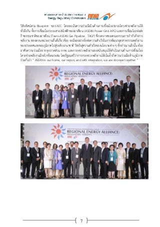 7
วิสัยทัศน์ตาม Blueprint ของ AEC โดยจะเน้นความร่วมมือในด้านการเชื่อมโยงระบบโครงข่ายพลังงานให้
ทั่วถึงกัน ทั้งการเชื่อมโยงระบบสายส่งไฟฟ้าของอาเซียน (ASEAN Power Grid: APG) และการเชื่อมโยงท่อส่ง
ก๊าซธรรมชาติของอาเซียน (Trans-ASEAN Gas Pipeline: TAGP) ซึ่งบทบาทของคณะกรรมการกากับกิจการ
พลังงาน ตลอดจนหน่วยงานอื่นที่เกี่ยวข้อง จะมีผลอย่างยิ่งต่อความสาเร็จในการพัฒนาอุตสาหกรรมพลังงาน
ของประเทศและของภูมิภาคไปสู่ระดับนานาชาติ ปัจจัยสู่ความสาเร็จของนโยบายต่าง ๆ ที่กล่าวมาแล้วนั้น ต้อง
อาศัยความร่วมมือจากทุกภาคส่วน กกพ. และกระทรวงพลังงานจะสนับสนุนให้ดาเนินงานด้านการเชื่อมโยง
โครงข่ายพลังงานมีกลไกที่เหมาะสม โดยรัฐมนตรีว่าการกระทรวงพลังงานได้เน้นย้าถึงความร่วมมือด้านภูมิภาค
ร่วมกันว่า “ ASEAN is our home, our region, and with integration, we are stronger together.”
 