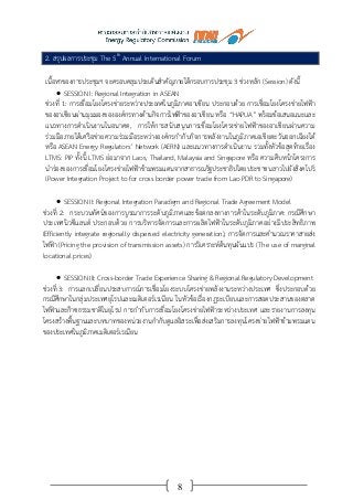 8
2. สรุปผลการประชุม The 5th
Annual International Forum
เนื้อหาของการประชุมฯ จะครอบคลุมประเด็นสาคัญภายใต้กรอบการประชุม 3 ช่วงหลัก (Session) ดังนี้
 SESSION I: Regional Integration in ASEAN
ช่วงที่ 1: การเชื่อมโยงโครงข่ายระหว่างประเทศในภูมิภาคอาเซียน ประกอบด้วย การเชื่อมโยงโครงข่ายไฟฟ้า
ของอาเซียนผ่านมุมมองขององค์กรทางด้านกิจการไฟฟ้าของอาเซียน หรือ “HAPUA” พร้อมข้อเสนอแนะและ
แนวทางการดาเนินงานในอนาคต, การให้การสนับสนุนการเชื่อมโยงโครงข่ายไฟฟ้าของอาเซียนผ่านความ
ร่วมมือภายใต้เครือข่ายความร่วมมือระหว่างองค์กรกากับกิจการพลังงานในภูมิภาคเอเชียตะวันออกเฉียงใต้
หรือ ASEAN Energy Regulators’ Network (AERN) และแนวทางการดาเนินงาน รวมทั้งหัวข้อสุดท้ายเรื่อง
LTMS: PIP ทั้งนี้ LTMS ย่อมาจาก Laos, Thailand, Malaysia and Singapore หรือ ความคืบหน้าโครงการ
นาร่องของการเชื่อมโยงโครงข่ายไฟฟ้าข้ามพรมแดนจากสาธารณรัฐประชาธิปไตยประชาชนลาวไปยังสิงคโปร์
(Power Integration Project to for cross border power trade from Lao PDR to Singapore)
 SESSION II: Regional Integration Paradigm and Regional Trade Agreement Model
ช่วงที่ 2: กระบวนทัศน์ของการบูรณาการระดับภูมิภาคและข้อตกลงทางการค้าในระดับภูมิภาค: กรณีศึกษา
ประเทศนิวซีแลนด์ ประกอบด้วย การบริหารจัดการและการผลิตไฟฟ้าในระดับภูมิภาคอย่างมีประสิทธิภาพ
(Efficiently integrate regionally dispersed electricity generation), การจัดการและคานวณราคาสายส่ง
ไฟฟ้า (Pricing the provision of transmission assets) การวิเคราะห์ต้นทุนผันแปร (The use of marginal
locational prices)
 SESSION III: Cross-border Trade Experience Sharing & Regional Regulatory Development
ช่วงที่ 3: การแลกเปลี่ยนประสบการณ์การเชื่อมโยงระบบโครงข่ายพลังงานระหว่างประเทศ ซึ่งประกอบด้วย
กรณีศึกษาในกลุ่มประเทศยุโรปและเมดิเตอร์เรเนียน ในหัวข้อเรื่องกฎระเบียบและการสอดประสานของตลาด
ไฟฟ้าและก๊าซธรรมชาติในยุโรป การกากับการเชื่อมโยงโครงข่ายไฟฟ้าระหว่างประเทศ และรายงานการลงทุน
โครงสร้างพื้นฐานและบทบาทของหน่วยงานกากับดูแลอิสระเพื่อส่งเสริมการลงทุนโครงข่ายไฟฟ้าข้ามพรมแดน
ของประเทศในภูมิภาคเมดิเตอร์เรเนียน
 