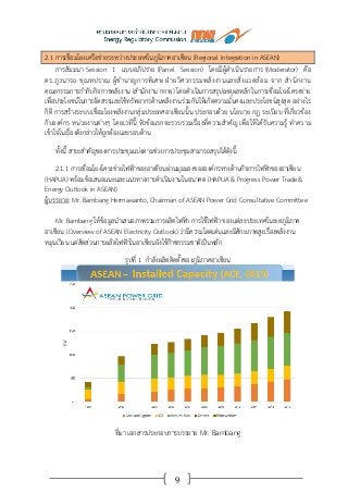 9
2.1 การเชื่อมโยงเครือข่ายระหว่างประเทศในภูมิภาคอาเซียน (Regional Integration in ASEAN)
การสัมมนา Session 1 แบบอภิปราย (Panel Session) โดยมีผู้ดาเนินรายการ (Moderator) คือ
ดร.ภูวนารถ ชุณหปราณ ผู้ชานาญการพิเศษ ฝ่ายวิศวกรรมพลังงานและสิ่งแวดล้อม จาก สานักงาน
คณะกรรมการกากับกิจการพลังงาน (สานักงาน กกพ.) โดยดาเนินการสรุปเหตุผลหลักในการเชื่อมโยงโครงข่าย
เพื่อประโยชน์ในการจัดสรรและใช้ทรัพยากรด้านพลังงานร่วมกันให้เกิดความมั่นคงและประโยชน์สูงสุด อย่างไร
ก็ดี การสร้างระบบเชื่อมโยงพลังงานกลุ่มประเทศอาเซียนนั้น ประกอบด้วย นโยบาย กฎ ระเบียบ ที่เกี่ยวข้อง
กับองค์กร หน่วยงานต่างๆ โดยเวทีนี้ หัวข้อแรกจะรวบรวมเรื่องที่ความสาคัญ เพื่อให้ได้รับความรู้ ทาความ
เข้าใจในเรื่องดังกล่าวให้ถูกต้องและรอบด้าน
ทั้งนี้ สาระสาคัญของการประชุมแบ่งตามช่วงการประชุมสามารถสรุปได้ดังนี้
2.1.1 การเชื่อมโยงโครงข่ายไฟฟ้าของอาเซียนผ่านมุมมองขององค์กรทางด้านกิจการไฟฟ้าของอาเซียน
(HAPUA) พร้อมข้อเสนอแนะและแนวทางการดาเนินงานในอนาคต (HAPUA & Progress Power Trade&
Energy Outlook in ASEAN)
ผู้บรรยาย: Mr. Bambang Hermawanto, Chairman of ASEAN Power Grid Consultative Committee
Mr. Bambang ให้ข้อมูลนาเสนอภาพรวมการผลิตไฟฟ้า การใช้ไฟฟ้า ของแต่ละประเทศในเขตภูมิภาค
อาเซียน (Overview of ASEAN Electricity Outlook) ว่ามีความโดดเด่นและมีศักยภาพสูงเรื่องพลังงาน
หมุนเวียน แต่สัดส่วนการผลิตไฟฟ้าในอาเซียนยังใช้ก๊าซธรรมชาติเป็นหลัก
รูปที่ 1 กาลังผลิตติดตั้งของภูมิภาคอาเซียน
ที่มา เอกสารประกอบการบรรยาย Mr. Bambang
 