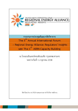 รายงานการประชุมสัมมนาเชิงวิชาการ
The 5th
Annual International Forum
– Regional Energy Alliance: Regulators' Insights
และ The 1st
AERN Capacity Building
ณ โรงแรมอินเตอร์คอนติเนนตัล กรุงเทพมหานคร
ระหว่างวันที่ 1-2 ตุลาคม 2558
จัดทาโดย ฝ่าย กส. สานักงานคณะกรรมการกากับกิจการพลังงาน
 