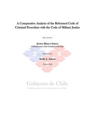 A Comparative Analysis of the Reformed Code of Criminal Procedure with the Code of Military Justice<br />Presented to:<br />Javiera Blanco Suárez<br />Undersecretary of the Carabineros de Chile<br />Submitted by:<br />Keith A. Adams<br />29 July 2008<br />Abstract:<br />This paper begins this discussion by identifying the main agencies involved with internal security and law enforcement, the Ministry of National Defense, the Undersecretary of the Carabineros de Chile and the Carabineros de Chile, itself.  Next, the two main justice systems within the Republic of Chile are explored, the Code of Military Justice and the Reformed Code of Criminal Procedure.  Lastly, the issue of protections needed by the security forces is analyzed.  <br />In 2005, the Republic of Chile completed its transition in shifting its criminal code from an inquisitorial model to an adversarial model.  This transition, however, did not address the military justice system, one of the consequences of this is that the Carabineros de Chile stayed within the military system, resulting in civilians continuing to be charged under the military system, defeating the purpose of the transition in the first place.  While much attention has been paid to issues regarding civilians being tried under the inquisitorial system, scant attention has been paid to issues resulting from bringing the Carabineros de Chile out of the military model and into the Reformed Code of Criminal Procedure.  This paper identifies two issues, maintaining the high standards of the Carabineros de Chile and the ability of the Carabineros de Chile to carry out their functions free from the threat of violence and interference.  This paper explores the latter issue.<br />Disclaimer:<br />The documents used in this report were translated through free internet services, namely Google.com and Wordreference.com, unless otherwise noted.  As such, some of the translations of the Codigo Procesal Penal (Code of Criminal Procedure) may have been improperly translated, missing the specific linguistic nuances that the original author(s) had intended to insert in the written works.  Any mistranslation is unintended and citations should be referenced to ensure a proper and thorough understanding of the law.<br />Post-Submission Amendment for the Report to the Undersecretary of the Carabineros de Chile<br />This report was originally submitted as an electronic report with power point slides imbedded within the text of the report.  All slides originally imbedded within the report have been attached as Appendixes.  They are arranged in sequential order as the power point presentations appear within the report:<br />,[object Object]