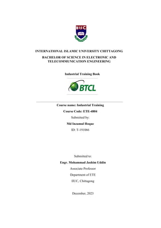 INTERNATIONAL ISLAMIC UNIVERSITY CHITTAGONG
BACHELOR OF SCIENCE IN ELECTRONIC AND
TELECOMMUNICATION ENGINEERING
Industrial Training Book
Course name: Industrial Training
Course Code: ETE-4804
Submitted by:
Md Inzamul Hoque
ID: T-191066
Submitted to:
Engr. Mohammad Jashim Uddin
Associate Professor
Department of ETE
IIUC, Chittagong
December, 2023
Course name: Industrial Training
Course Code: ETE-4804
Submitted by:
Md Inzamul Hoque
ID: T-191066
 
