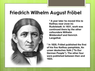 Friedrich Wilhelm August Fröbel
* A year later he moved this to
Keilhau near (now in)
Rudolstadt. In 1831, work was
continued there by the other
cofounders Wilhelm
Middendorf and Heinrich
Langethal.
* In 1820, Fröbel published the first
of his five Keilhau pamphlets, An
unser deutsches Volk (“To Our
German People”). The other four
were published between then and
1823.
 
