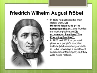 Friedrich Wilhelm August Fröbel
• In 1826 he published his main
literary work, Die
Menschenerziehung (“The
Education of Man”) and founded
the weekly publication Die
erziehenden Familien (“The
Educating Families”).
• In 1828 and 1829 he pursued
plans for a people’s education
institute (Volkserziehungsanstalt)
in Helba (nowadays a constituent
community of Meiningen), but they
were never realized.
 