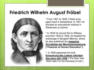 Friedrich Wilhelm August Fröbel
* From 1831 to 1836, Fröbel once
again lived in Switzerland. In 1831 he
founded an educational institute in
Wartensee (Lucerne).
* In 1833 he moved this to Willisau,
and from 1835 to 1836, he headed the
orphanage in Burgdorf (Berne), where
he also published the magazine
Grundzüge der Menschenerziehung
(“Features of Human Education”).
* In 1836 appeared his work
Erneuerung des Lebens erfordert
das neue Jahr 1836 (“The New Year
1836 Calls For the Renewal of Life”).
 