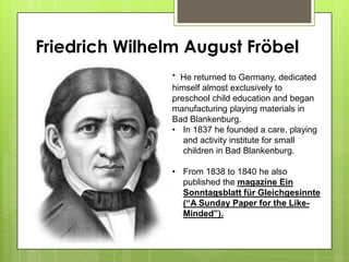 Friedrich Wilhelm August Fröbel
* He returned to Germany, dedicated
himself almost exclusively to
preschool child education and began
manufacturing playing materials in
Bad Blankenburg.
• In 1837 he founded a care, playing
and activity institute for small
children in Bad Blankenburg.
• From 1838 to 1840 he also
published the magazine Ein
Sonntagsblatt für Gleichgesinnte
(“A Sunday Paper for the Like-
Minded”).
 