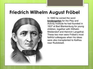 Friedrich Wilhelm August Fröbel
In 1840 he coined the word
kindergarten for the Play and
Activity Institute he had founded in
1837 at Bad Blankenburg for young
children, together with Wilhelm
Middendorf and Heinrich Langethal.
These two men were Fröbel’s most
faithful colleagues when his ideas
were also transplanted to Keilhau
near Rudolstadt.
 
