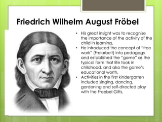 Friedrich Wilhelm August Fröbel
• His great insight was to recognise
the importance of the activity of the
child in learning.
• He introduced the concept of “free
work” (Freiarbeit) into pedagogy
and established the “game” as the
typical form that life took in
childhood, and also the game’s
educational worth.
• Activities in the first kindergarten
included singing, dancing,
gardening and self-directed play
with the Froebel Gifts.
 