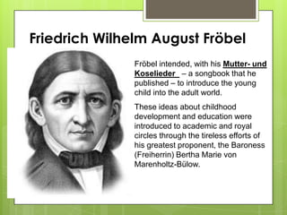 Friedrich Wilhelm August Fröbel
Fröbel intended, with his Mutter- und
Koselieder – a songbook that he
published – to introduce the young
child into the adult world.
These ideas about childhood
development and education were
introduced to academic and royal
circles through the tireless efforts of
his greatest proponent, the Baroness
(Freiherrin) Bertha Marie von
Marenholtz-Bülow.
 