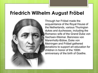 Friedrich Wilhelm August Fröbel
Through her Fröbel made the
acquaintance of the Royal House of
the Netherlands, various Thuringian
dukes and duchesses, including the
Romanov wife of the Grand Duke von
Sachsen-Weimar. Baroness von
Marenholtz-Bülow, Duke von
Meiningen and Fröbel gathered
donations to support art education for
children in honor of the 100th
anniversary of the birth of Goethe.
 