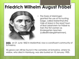 Friedrich Wilhelm August Fröbel
• The Duke of Meiningen
granted the use of his hunting
lodge, called Marienthal (the
Vale of Mary) in the resort town
of Bad Liebenstein for Fröbel to
train the first women as
Kindergarten teachers
(calledKindergärtnerinnen).
DIED: on 21 June 1852 in Marienthal, now a constituent community of
Schweina.
His grave can still be found in the cemetery at Schweina, where his
widow, who died in Hamburg, was also buried on 10 January 1900.
 