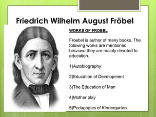 Friedrich Wilhelm August Fröbel
WORKS OF FROBEL
Froebel is author of many books. The
folowing works are mentioned
because they are mainly devoted to
education.
1)Autobiography
2)Education of Development
3)The Education of Man
4)Mother play
5)Pedagogies of Kindergarten
 
