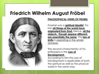 Friedrich Wilhelm August Fröbel
PHILOSOPHICAL VIEWS OF FROBEL
Froebel was a spiritual idealist. For
him all things of the world have
originated from God. Hence, all the
objects , though appear different,
are essentially the same. This law of
Unity is operating in the whole
Universe.
The second characteristic of his
philosophy is the Law of
Development.
According to him this Law of
Development is applicable of both,
the spiritual as well as the physical
world in the same way.
 